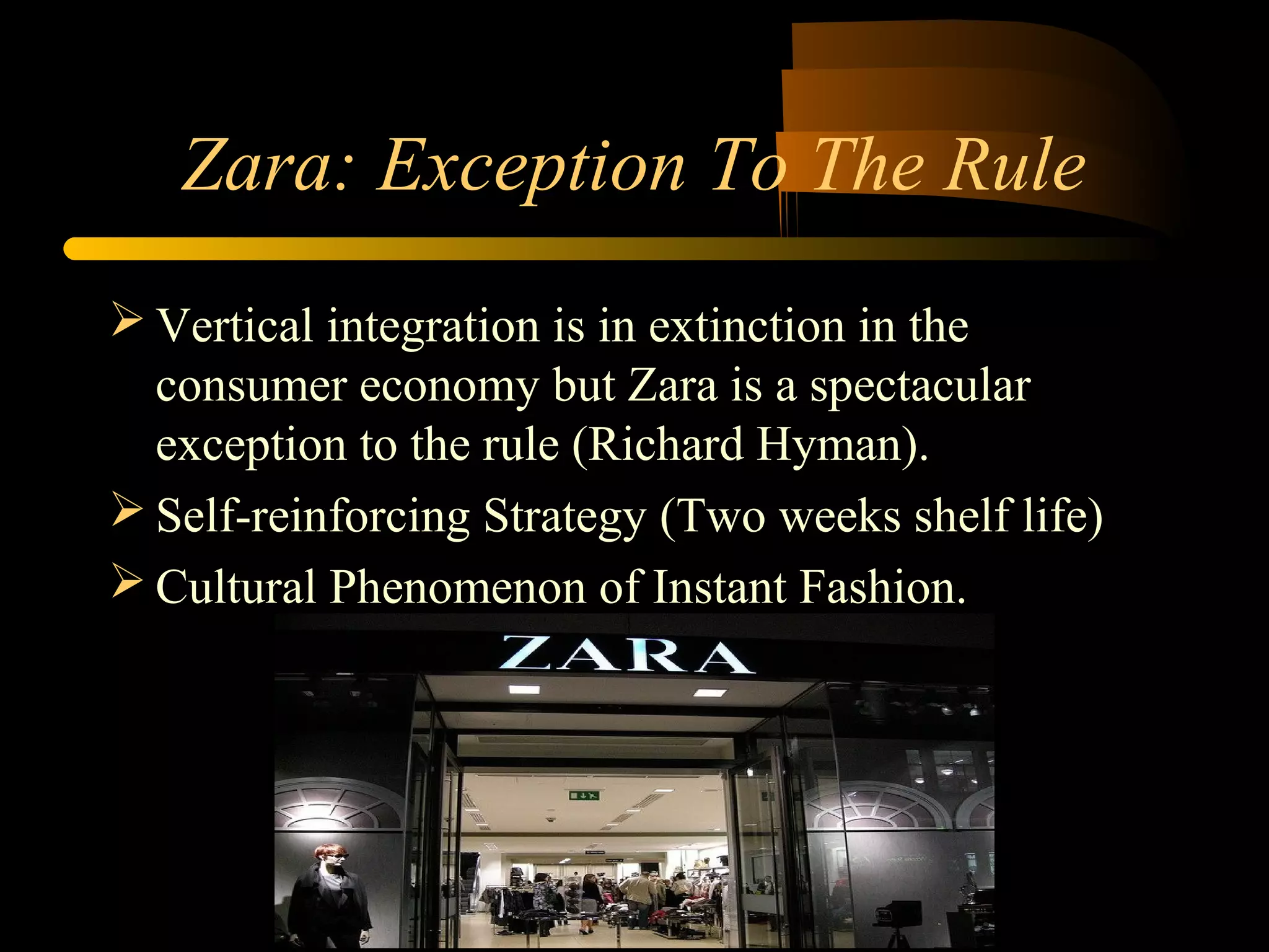 Zara: Exception To The Rule
 Vertical integration is in extinction in the
consumer economy but Zara is a spectacular
exception to the rule (Richard Hyman).
 Self-reinforcing Strategy (Two weeks shelf life)
 Cultural Phenomenon of Instant Fashion.
 