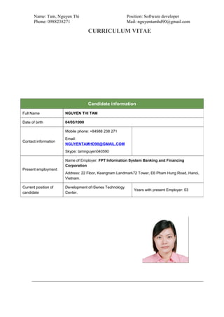 Name: Tam, Nguyen Thi Position: Software developer
Phone: 0988238271 Mail: nguyentamhd90@gmail.com
CURRICULUM VITAE
Candidate information
Full Name NGUYEN THI TAM
Date of birth 04/05/1990
Contact information
Mobile phone: +84988 238 271
Email:
NGUYENTAMHD90@GMAIL.COM
Skype: tamnguyen040590
Present employment
Name of Employer: FPT Information System Banking and Financing
Corporation
Address: 22 Floor, Keangnam Landmark72 Tower, E6 Pham Hung Road, Hanoi,
Vietnam.
Current position of
candidate
Development of iSeries Technology
Center.
Years with present Employer: 03
 