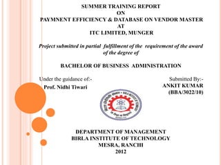 SUMMER TRAINING REPORT
ON
PAYMNENT EFFICIENCY & DATABASE ON VENDOR MASTER
AT
ITC LIMITED, MUNGER
Project submitted in partial fulfillment of the requirement of the award
of the degree of
BACHELOR OF BUSINESS ADMINISTRATION
Under the guidance of:- Submitted By:-
ANKIT KUMAR
(BBA/3022/10)
DEPARTMENT OF MANAGEMENT
BIRLA INSTITUTE OF TECHNOLOGY
MESRA, RANCHI
2012
Prof. Nidhi Tiwari
 