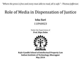 Role of Media in Dispensation of Justice
Isha Suri
11IP60023
Rajiv Gandhi School of Intellectual Property Law
Indian Institute of Technology, Kharagpur
May 2014
Under the Supervision of
Prof. Dipa Dube
“Where the press is free and every man able to read, all is safe.” - Thomas Jefferson
 