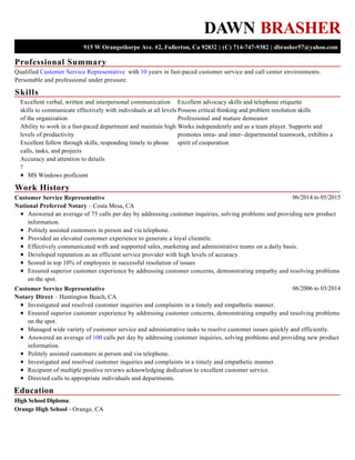 Professional Summary
Skills
Work History
Education
DAWN BRASHER
915 W Orangethorpe Ave. #2, Fullerton, Ca 92832 | (C) 714-747-9382 | dbrasher57@yahoo.com
Qualified Customer Service Representative with 10 years in fast-paced customer service and call center environments.
Personable and professional under pressure.
Excellent verbal, written and interpersonal communication
skills to communicate effectively with individuals at all levels
of the organization
Ability to work in a fast-paced department and maintain high
levels of productivity
Excellent follow through skills, responding timely to phone
calls, tasks, and projects
Accuracy and attention to details
?
MS Windows proficient
Excellent advocacy skills and telephone etiquette
Possess critical thinking and problem resolution skills
Professional and mature demeanor
Works independently and as a team player. Supports and
promotes intra- and inter- departmental teamwork, exhibits a
spirit of cooperation
06/2014 to 05/2015Customer Service Representative
National Preferred Notary – Costa Mesa, CA
Answered an average of 75 calls per day by addressing customer inquiries, solving problems and providing new product
information.
Politely assisted customers in person and via telephone.
Provided an elevated customer experience to generate a loyal clientèle.
Effectively communicated with and supported sales, marketing and administrative teams on a daily basis.
Developed reputation as an efficient service provider with high levels of accuracy.
Scored in top 10% of employees in successful resolution of issues
Ensured superior customer experience by addressing customer concerns, demonstrating empathy and resolving problems
on the spot.
06/2006 to 03/2014Customer Service Representative
Notary Direct – Huntington Beach, CA
Investigated and resolved customer inquiries and complaints in a timely and empathetic manner.
Ensured superior customer experience by addressing customer concerns, demonstrating empathy and resolving problems
on the spot.
Managed wide variety of customer service and administrative tasks to resolve customer issues quickly and efficiently.
Answered an average of 100 calls per day by addressing customer inquiries, solving problems and providing new product
information.
Politely assisted customers in person and via telephone.
Investigated and resolved customer inquiries and complaints in a timely and empathetic manner.
Recipient of multiple positive reviews acknowledging dedication to excellent customer service.
Directed calls to appropriate individuals and departments.
High School Diploma:
Orange High School - Orange, CA
 