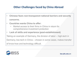 Other Challenges faced by China Abroad
• Chinese fears non-transparent national barriers and security
concerns.
• Countries wants China to offer:
• Market access to their firms in China in return for
comprehensive investment protection
• Lack of skills and experience (post-establishment)
Taking an example of Germany, the division of labor – high-tech in
Germany, low-tech in China – chosen in some cases, makes transfer
of know-how and technology difficult.
 