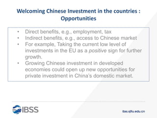 Welcoming Chinese Investment in the countries :
Opportunities
• Direct benefits, e.g., employment, tax
• Indirect benefits, e.g., access to Chinese market
• For example, Taking the current low level of
investments in the EU as a positive sign for further
growth.
• Growing Chinese investment in developed
economies could open up new opportunities for
private investment in China’s domestic market.
 
