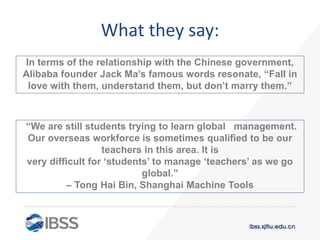 “We are still students trying to learn global management.
Our overseas workforce is sometimes qualified to be our
teachers in this area. It is
very difficult for ‘students’ to manage ‘teachers’ as we go
global.”
– Tong Hai Bin, Shanghai Machine Tools
What they say:
In terms of the relationship with the Chinese government,
Alibaba founder Jack Ma’s famous words resonate, “Fall in
love with them, understand them, but don’t marry them.”
 