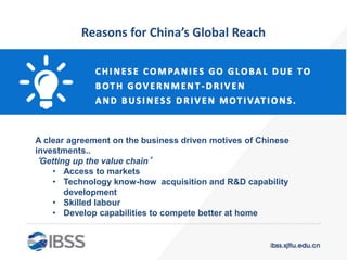 Reasons for China’s Global Reach
A clear agreement on the business driven motives of Chinese
investments..
‘Getting up the value chain’
• Access to markets
• Technology know-how acquisition and R&D capability
development
• Skilled labour
• Develop capabilities to compete better at home
 