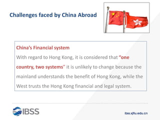 Challenges faced by China Abroad
China’s Financial system
With regard to Hong Kong, it is considered that “one
country, two systems” it is unlikely to change because the
mainland understands the benefit of Hong Kong, while the
West trusts the Hong Kong financial and legal system.
 