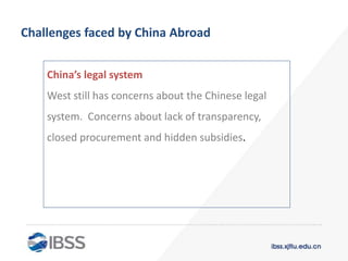 Challenges faced by China Abroad
China’s legal system
West still has concerns about the Chinese legal
system. Concerns about lack of transparency,
closed procurement and hidden subsidies.
 