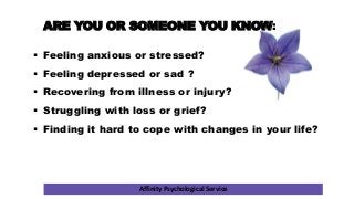 Affinity Psychological Service
ARE YOU OR SOMEONE YOU KNOW:
 Feeling anxious or stressed?
 Feeling depressed or sad ?
 Recovering from illness or injury?
 Struggling with loss or grief?
 Finding it hard to cope with changes in your life?
 