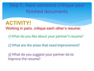 Step 5: Have someone critique your
finished documents
ACTIVITY!
Working in pairs, critique each other’s resume:
1) What do you like about your partner’s resume?
2) What are the areas that need improvement?
3) What do you suggest your partner do to
improve the resume?
 
