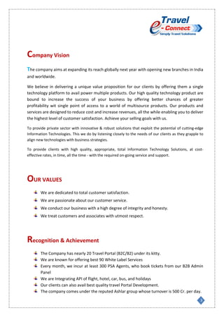3
Company Vision
The company aims at expanding its reach globally next year with opening new branches in India
and worldwide.
We believe in delivering a unique value proposition for our clients by offering them a single
technology platform to avail power multiple products. Our high quality technology product are
bound to increase the success of your business by offering better chances of greater
profitability wit single point of access to a world of multisource products. Our products and
services are designed to reduce cost and increase revenues, all the while enabling you to deliver
the highest level of customer satisfaction. Achieve your selling goals with us.
To provide private sector with innovative & robust solutions that exploit the potential of cutting-edge
Information Technologies. This we do by listening closely to the needs of our clients as they grapple to
align new technologies with business strategies.
To provide clients with high quality, appropriate, total Information Technology Solutions, at cost-
effective rates, in time, all the time - with the required on-going service and support.
OUR VALUES
We are dedicated to total customer satisfaction.
We are passionate about our customer service.
We conduct our business with a high degree of integrity and honesty.
We treat customers and associates with utmost respect.
Recognition & Achievement
The Company has nearly 20 Travel Portal (B2C/B2) under its kitty.
We are known for offering best 90 White Label Services
Every month, we incur at least 300 PSA Agents, who book tickets from our B2B Admin
Panel
We are Integrating API of flight, hotel, car, bus, and holidays
Our clients can also avail best quality travel Portal Development.
The company comes under the reputed Ashlar group whose turnover is 500 Cr. per day.
 