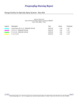 Fireproofing Drawing Report
Storage Facility for Specialty Spray Systems - Base Bid
The Estimating Edge, LLC 1301 N. Congress Ave, Suite 400 Boynton Beach, FL 33426 Phone: 561-276-9100 Fax: 561-276-9492
1/11/2017 Page 10
Fireproofing Drawing Report
Storage Facility for Specialty Spray Systems - Base Bid
The Estimating Edge, LLC 1301 N. Congress Ave, Suite 400 Boynton Beach, FL 33426 Phone: 561-276-9100 Fax: 561-276-9492
1/11/2017 Page 10
Section: Entire Job
Page: 6th Floor Framing 2-hour Low Density MK6HY
Calcs: Calcs MK-6 - Floor
Legend Description Test Hours Thickness
Typical Beam W 8 X 10 - PRIMARY BEAM N852LW 2.00 1-3/8"
W 10 X 12 - PRIMARY BEAM N852LW 2.00 1-3/8"
W 16 X 26 - PRIMARY BEAM N852LW 2.00 1-3/16"
L 5 X 5 X 3/8 N852LW 2.00 1-1/8"
 