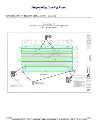Fireproofing Drawing Report
Storage Facility for Specialty Spray Systems - Base Bid
The Estimating Edge, LLC 1301 N. Congress Ave, Suite 400 Boynton Beach, FL 33426 Phone: 561-276-9100 Fax: 561-276-9492
1/11/2017 Page 11
Section: Entire Job
Page: Roof Framing 1-hour Framing and Decking MK6HY
Calcs: Calcs MK-6 - Roof
Either Scaffold or Pole Gun
Extra Masking on walls and
stairs.
Elevator Shafts
Need pole gun
or plank across
shaft.
Need to spray
corners with
boom from
ground 80ft lift
to reach at
roof level.
Need to spray
corners with
boom from
ground 80ft lift
to reach at
roof level.
 