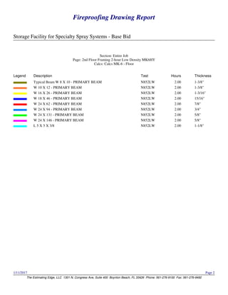 Fireproofing Drawing Report
Storage Facility for Specialty Spray Systems - Base Bid
The Estimating Edge, LLC 1301 N. Congress Ave, Suite 400 Boynton Beach, FL 33426 Phone: 561-276-9100 Fax: 561-276-9492
1/11/2017 Page 2
Fireproofing Drawing Report
Storage Facility for Specialty Spray Systems - Base Bid
The Estimating Edge, LLC 1301 N. Congress Ave, Suite 400 Boynton Beach, FL 33426 Phone: 561-276-9100 Fax: 561-276-9492
1/11/2017 Page 2
Section: Entire Job
Page: 2nd Floor Framing 2-hour Low Density MK6HY
Calcs: Calcs MK-6 - Floor
Legend Description Test Hours Thickness
Typical Beam W 8 X 10 - PRIMARY BEAM N852LW 2.00 1-3/8"
W 10 X 12 - PRIMARY BEAM N852LW 2.00 1-3/8"
W 16 X 26 - PRIMARY BEAM N852LW 2.00 1-3/16"
W 18 X 46 - PRIMARY BEAM N852LW 2.00 15/16"
W 24 X 62 - PRIMARY BEAM N852LW 2.00 7/8"
W 24 X 94 - PRIMARY BEAM N852LW 2.00 3/4"
W 24 X 131 - PRIMARY BEAM N852LW 2.00 5/8"
W 24 X 146 - PRIMARY BEAM N852LW 2.00 5/8"
L 5 X 5 X 3/8 N852LW 2.00 1-1/8"
 