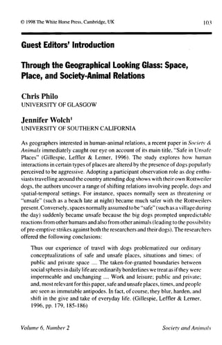 103
Guest Editors' Introduction
Through the Geographical Looking Glass: Space,
Place, and Society-Animal Relations
Chris Philo
UNIVERSITY OF GLASGOW
Jennifer Wolch1
UNIVERSITY OF SOUTHERN CALIFORNIA
As geographers interested in human-animal relations, a recent paper in Society &
Animals immediately caught our eye on account of its main title, "Safe in Unsafe
Places" (Gillespie, Leffler & Lemer, 1996). The study explores how human
interactions in certain types of places are altered by the presence of dogs popularly
perceived to be aggressive. Adopting a participant observation role as dog enthu-
siasts travelling around the country attending dog shows with their own Rottwei ler
dogs, the authors uncover a range of shifting relations involving people, dogs and
spatial-temporal settings. For instance, spaces normally seen as threatening or
"unsafe" (such as a beach late at night) became much safer with the Rottweilers
present. Conversely, spaces normally assumed to be "safe" (such as a village during
the day) suddenly became unsafe because the big dogs prompted unpredictable
reactions from other humans and also from other animals (leading to the possibility
of pre-emptive strikes against both the researchers and their dogs). The researchers
offered the following conclusions:
Thus our experience of travel with dogs problematized our ordinary
conceptualizations of safe and unsafe places, situations and times; of
public and private space .... The taken-for-granted boundaries between
social spheres in daily life are ordinarily borderlines we treat as if they were
impermeable and unchanging .... Work and leisure; public and private;
and, most relevant for this paper, safe and unsafe places, times, and people
are seen as immutable antipodes. In fact, of course, they blur, harden, and
shift in the give and take of everyday life. (Gillespie, Leffler & Lerner,
1996, pp. 179, 185-186)
 