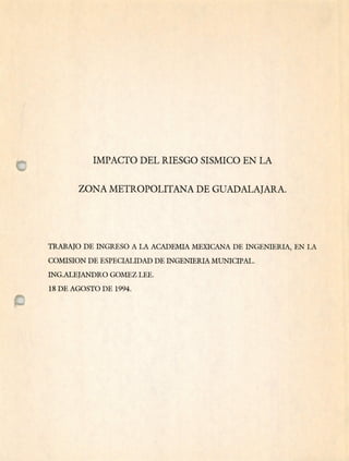 IMPACTO DEL RIESGO SISMICO EN LA
ZONA METROPOLITANA DE GUADALAJARA.
TRABAJO DE INGRESO A LA ACADEMIA MEXICANA DE INGENIERIA, EN LA
COMTSION DE ESPECIALIDAD DE INGENIERIA MUNICIPAL.
ING.ALEJANDRO GOMEZ LEE.
18 DE AGOSTO DE 1994.
 
