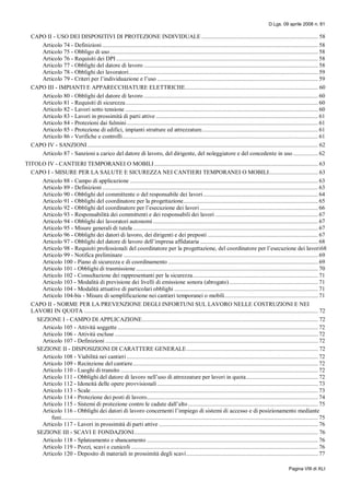 D.Lgs. 09 aprile 2008 n. 81
Pagina VIII di XLI
CAPO II - USO DEI DISPOSITIVI DI PROTEZIONE INDIVIDUALE ............................................................................ 58
Articolo 74 - Definizioni ............................................................................................................................................. 58
Articolo 75 - Obbligo di uso........................................................................................................................................ 58
Articolo 76 - Requisiti dei DPI .................................................................................................................................... 58
Articolo 77 - Obblighi del datore di lavoro .................................................................................................................. 58
Articolo 78 - Obblighi dei lavoratori............................................................................................................................ 59
Articolo 79 - Criteri per l’individuazione e l’uso ......................................................................................................... 59
CAPO III - IMPIANTI E APPARECCHIATURE ELETTRICHE....................................................................................... 60
Articolo 80 - Obblighi del datore di lavoro .................................................................................................................. 60
Articolo 81 - Requisiti di sicurezza.............................................................................................................................. 60
Articolo 82 - Lavori sotto tensione .............................................................................................................................. 60
Articolo 83 - Lavori in prossimità di parti attive .......................................................................................................... 61
Articolo 84 - Protezioni dai fulmini............................................................................................................................. 61
Articolo 85 - Protezione di edifici, impianti strutture ed attrezzature............................................................................ 61
Articolo 86 - Verifiche e controlli................................................................................................................................ 61
CAPO IV - SANZIONI....................................................................................................................................................... 62
Articolo 87 - Sanzioni a carico del datore di lavoro, del dirigente, del noleggiatore e del concedente in uso ................ 62
TITOLO IV - CANTIERI TEMPORANEI O MOBILI........................................................................................................... 63
CAPO I - MISURE PER LA SALUTE E SICUREZZA NEI CANTIERI TEMPORANEI O MOBILI................................ 63
Articolo 88 - Campo di applicazione ........................................................................................................................... 63
Articolo 89 - Definizioni ............................................................................................................................................. 63
Articolo 90 - Obblighi del committente o del responsabile dei lavori........................................................................... 64
Articolo 91 - Obblighi del coordinatore per la progettazione........................................................................................ 65
Articolo 92 - Obblighi del coordinatore per l’esecuzione dei lavori ............................................................................. 66
Articolo 93 - Responsabilità dei committenti e dei responsabili dei lavori ................................................................... 67
Articolo 94 - Obblighi dei lavoratori autonomi............................................................................................................ 67
Articolo 95 - Misure generali di tutela ......................................................................................................................... 67
Articolo 96 - Obblighi dei datori di lavoro, dei dirigenti e dei preposti ........................................................................ 67
Articolo 97 - Obblighi del datore di lavoro dell’impresa affidataria ............................................................................. 68
Articolo 98 - Requisiti professionali del coordinatore per la progettazione, del coordinatore per l’esecuzione dei lavori68
Articolo 99 - Notifica preliminare ............................................................................................................................... 69
Articolo 100 - Piano di sicurezza e di coordinamento .................................................................................................. 69
Articolo 101 - Obblighi di trasmissione ....................................................................................................................... 70
Articolo 102 - Consultazione dei rappresentanti per la sicurezza.................................................................................. 71
Articolo 103 - Modalità di previsione dei livelli di emissione sonora (abrogato).......................................................... 71
Articolo 104 - Modalità attuative di particolari obblighi .............................................................................................. 71
Articolo 104-bis - Misure di semplificazione nei cantieri temporanei o mobili............................................................. 71
CAPO II - NORME PER LA PREVENZIONE DEGLI INFORTUNI SUL LAVORO NELLE COSTRUZIONI E NEI
LAVORI IN QUOTA ......................................................................................................................................................... 72
SEZIONE I - CAMPO DI APPLICAZIONE................................................................................................................... 72
Articolo 105 - Attività soggette ................................................................................................................................... 72
Articolo 106 - Attività escluse ..................................................................................................................................... 72
Articolo 107 - Definizioni ........................................................................................................................................... 72
SEZIONE II - DISPOSIZIONI DI CARATTERE GENERALE...................................................................................... 72
Articolo 108 - Viabilità nei cantieri ............................................................................................................................. 72
Articolo 109 - Recinzione del cantiere......................................................................................................................... 72
Articolo 110 - Luoghi di transito ................................................................................................................................. 72
Articolo 111 - Obblighi del datore di lavoro nell’uso di attrezzature per lavori in quota............................................... 72
Articolo 112 - Idoneità delle opere provvisionali ......................................................................................................... 73
Articolo 113 - Scale..................................................................................................................................................... 73
Articolo 114 - Protezione dei posti di lavoro................................................................................................................ 74
Articolo 115 - Sistemi di protezione contro le cadute dall’alto..................................................................................... 75
Articolo 116 - Obblighi dei datori di lavoro concernenti l’impiego di sistemi di accesso e di posizionamento mediante
funi........................................................................................................................................................................ 75
Articolo 117 - Lavori in prossimità di parti attive ........................................................................................................ 76
SEZIONE III - SCAVI E FONDAZIONI........................................................................................................................ 76
Articolo 118 - Splateamento e sbancamento ................................................................................................................ 76
Articolo 119 - Pozzi, scavi e cunicoli .......................................................................................................................... 76
Articolo 120 - Deposito di materiali in prossimità degli scavi...................................................................................... 77
 