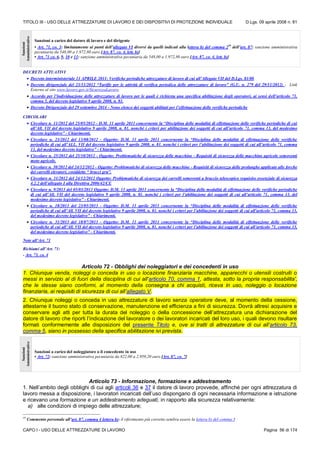 TITOLO III - USO DELLE ATTREZZATURE DI LAVORO E DEI DISPOSITIVI DI PROTEZIONE INDIVIDUALE D.Lgs. 09 aprile 2008 n. 81
CAPO I - USO DELLE ATTREZZATURE DI LAVORO Pagina 56 di 174
Sanzioni
Amministrative
Sanzioni a carico del datore di lavoro e del dirigente
• Art. 71, co. 3: limitatamente ai punti dell’allegato VI diversi da quelli indicati alla lettera b) del comma 259
dell’art. 87: sanzione amministrativa
pecuniaria da 548,00 a 1.972,80 euro [Art. 87, co. 4, lett. b)]
• Art. 71 co. 6, 9, 10 e 11: sanzione amministrativa pecuniaria da 548,00 a 1.972,80 euro [Art. 87, co. 4, lett. b)]
DECRETI ATTUATIVI
 Decreto interministeriale 11 APRILE 2011- Verifiche periodiche attrezzature di lavoro di cui all’Allegato VII del D.Lgs. 81/08
 Decreto dirigenziale del 23/11/2012 “Tariffe per le attività di verifica periodica delle attrezzature di lavoro” (G.U. n. 279 del 29/11/2012) - Link
Esterno al sito www.lavoro.gov.it/SicurezzaLavoro.
 Accordo per l’individuazione delle attrezzature di lavoro per le quali è richiesta una specifica abilitazione degli operatori, ai sensi dell’articolo 73,
comma 5, del decreto legislativo 9 aprile 2008, n. 81.
 Decreto Dirigenziale del 29 settembre 2014 - Nono elenco dei soggetti abilitati per l’effettuazione delle verifiche periodiche
CIRCOLARI
 Circolare n. 11/2012 del 25/05/2012 - D.M. 11 aprile 2011 concernente la “Disciplina delle modalità di effettuazione delle verifiche periodiche di cui
all’All. VII del decreto legislativo 9 aprile 2008, n. 81. nonché i criteri per abilitazione dei soggetti di cui all’articolo 71, comma 13, del medesimo
decreto legislativo” - Chiarimenti.
 Circolare n. 23/2012 del 13/08/2012 - Oggetto: D.M. 11 aprile 2011 concernente la “Disciplina delle modalità di effettuazione delle verifiche
periodiche di cui all’ALL. VII del decreto legislativo 9 aprile 2008, n. 81. nonché i criteri per l’abilitazione dei soggetti di cui all’articolo 71, comma
13, del medesimo decreto legislativo” - Chiarimenti.
 Circolare n. 25/2012 del 25/10/2012 - Oggetto: Problematiche di sicurezza delle macchine - Requisiti di sicurezza delle macchine agricole semoventi
moto agricole.
 Circolare n. 30/2012 del 24/12/2012 - Oggetto: Problematiche di sicurezza delle macchine - Requisiti di sicurezza delle prolunghe applicate alle forche
dei carrelli elevatori, cosiddette “ bracci gru”.
 Circolare n. 31/2012 del 24/12/2012 Oggetto: Problematiche di sicurezza dei carrelli semoventi a braccio telescopico requisito essenziale di sicurezza
4.2.2 dell’allegato I alla Direttiva 2006/42/CE
 Circolare n. 9/2013 del 05/03/2013 Oggetto: D.M. 11 aprile 2011 concernente la “Disciplina delle modalità di effettuazione delle verifiche periodiche
di cui all’All. VII del decreto legislativo 9 aprile 2008, n. 81. nonché i criteri per l’abilitazione dei soggetti di cui all’articolo 71, comma 13, del
medesimo decreto legislativo” - Chiarimenti.
 Circolare n. 18/2013 del 23/05/2013 - Oggetto: D.M. 11 aprile 2011 concernente la “Disciplina delle modalità di effettuazione delle verifiche
periodiche di cui all’All. VII del decreto legislativo 9 aprile 2008, n. 81. nonché i criteri per l’abilitazione dei soggetti di cui all'articolo 71, comma 13,
del medesimo decreto legislativo” - Chiarimenti.
 Circolare n. 31/2013 del 18/07/2013 - Oggetto: D.M. 11 aprile 2011 concernente la “Disciplina delle modalità di effettuazione delle verifiche
periodiche di cui all’All. VII del decreto legislativo 9 aprile 2008, n, 81. nonché i criteri per l’abilitazione dei soggetti di cui all’articolo 71, comma 13,
del medesimo decreto legislativo” - Chiarimenti.
Note all’Art. 71
Richiami all’Art. 71:
- Art. 73, co. 4
Articolo 72 - Obblighi dei noleggiatori e dei concedenti in uso
1. Chiunque venda, noleggi o conceda in uso o locazione finanziaria macchine, apparecchi o utensili costruiti o
messi in servizio al di fuori della disciplina di cui all'articolo 70, comma 1, attesta, sotto la propria responsabilita',
che le stesse siano conformi, al momento della consegna a chi acquisti, riceva in uso, noleggio o locazione
finanziaria, ai requisiti di sicurezza di cui all’allegato V.
2. Chiunque noleggi o conceda in uso attrezzature di lavoro senza operatore deve, al momento della cessione,
attestarne il buono stato di conservazione, manutenzione ed efficienza a fini di sicurezza. Dovrà altresì acquisire e
conservare agli atti per tutta la durata del noleggio o della concessione dell’attrezzatura una dichiarazione del
datore di lavoro che riporti l’indicazione del lavoratore o dei lavoratori incaricati del loro uso, i quali devono risultare
formati conformemente alle disposizioni del presente Titolo e, ove si tratti di attrezzature di cui all’articolo 73,
comma 5, siano in possesso della specifica abilitazione ivi prevista.
Sanzioni
Amministrative
Sanzioni a carico del noleggiatore o il concedente in uso
• Art. 72: sanzione amministrativa pecuniaria da 822,00 a 2.959,20 euro [Art. 87, co. 7]
Articolo 73 - Informazione, formazione e addestramento
1. Nell’ambito degli obblighi di cui agli articoli 36 e 37 il datore di lavoro provvede, affinché per ogni attrezzatura di
lavoro messa a disposizione, i lavoratori incaricati dell’uso dispongano di ogni necessaria informazione e istruzione
e ricevano una formazione e un addestramento adeguati, in rapporto alla sicurezza relativamente:
a) alle condizioni di impiego delle attrezzature;
59
Commento personale all’art. 87, comma 4 lettera b): il riferimento più corretto sembra essere la lettera b) del comma 3
 
