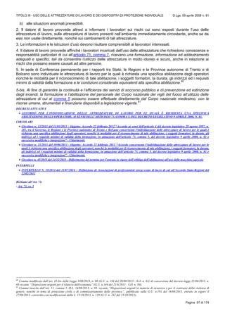 TITOLO III - USO DELLE ATTREZZATURE DI LAVORO E DEI DISPOSITIVI DI PROTEZIONE INDIVIDUALE D.Lgs. 09 aprile 2008 n. 81
Pagina 57 di 174
b) alle situazioni anormali prevedibili.
2. Il datore di lavoro provvede altresì a informare i lavoratori sui rischi cui sono esposti durante l’uso delle
attrezzature di lavoro, sulle attrezzature di lavoro presenti nell’ambiente immediatamente circostante, anche se da
essi non usate direttamente, nonché sui cambiamenti di tali attrezzature.
3. Le informazioni e le istruzioni d’uso devono risultare comprensibili ai lavoratori interessati.
4. Il datore di lavoro provvede affinché i lavoratori incaricati dell’uso delle attrezzature che richiedono conoscenze e
responsabilità particolari di cui all’articolo 71, comma 7, ricevano una formazione, informazione ed addestramento
adeguati e specifici, tali da consentire l’utilizzo delle attrezzature in modo idoneo e sicuro, anche in relazione ai
rischi che possano essere causati ad altre persone.
5. In sede di Conferenza permanente per i rapporti tra Stato, le Regioni e le Province autonome di Trento e di
Bolzano sono individuate le attrezzature di lavoro per le quali è richiesta una specifica abilitazione degli operatori
nonché le modalità per il riconoscimento di tale abilitazione, i soggetti formatori, la durata, gli indirizzi ed i requisiti
minimi di validità della formazione e le condizioni considerate equivalenti alla specifica abilitazione.
60
5-bis. Al fine di garantire la continuità e l’efficienza dei servizi di soccorso pubblico e di prevenzione ed estinzione
degli incendi, la formazione e l’abilitazione del personale del Corpo nazionale dei vigili del fuoco all’utilizzo delle
attrezzature di cui al comma 5 possono essere effettuate direttamente dal Corpo nazionale medesimo, con le
risorse umane, strumentali e finanziarie disponibili a legislazione vigente.
61
DECRETI ATTUATIVI
 ACCORDO PER L’INDIVIDUAZIONE DELLE ATTREZZATURE DI LAVORO PER LE QUALI È RICHIESTA UNA SPECIFICA
ABILITAZIONE DEGLI OPERATORI, AI SENSI DELL’ARTICOLO 73, COMMA 5, DEL DECRETO LEGISLATIVO 9 APRILE 2008, N. 81.
CIRCOLARI
 Circolare n. 12/2013 del 11/03/2013 - Oggetto: Accordo 22 febbraio 2012 “Accordo ai sensi dell'articolo 4 del decreto legislativo 28 agosto 1997, n.
281, tra il Governo, le Regioni e le Province autonome di Trento e Bolzano concernente l'individuazione delle attrezzature di lavoro per le quali è
richiesta una specifica abilitazione degli operatori, nonché le modalità per il riconoscimento di tale abilitazione, i soggetti formatori, la durata, gli
indirizzi ed i requisiti minimi di validità della formazione, in attuazione dell'articolo 73, comma 5, del decreto legislativo 9 aprile 2008, n. 81 e
successive modifiche e integrazioni” - Chiarimenti.
 Circolare n. 21/2013 del 10/06/2013 - Oggetto: Accordo 22 febbraio 2012 “Accordo concernente l’individuazione delle attrezzature di lavoro per le
quali è richiesta una specifica abilitazione degli operatori, nonché le modalità per il riconoscimento di tale abilitazione, i soggetti formatori, la durata,
gli indirizzi ed i requisiti minimi di validità della formazione, in attuazione dell’articolo 73, comma 5, del decreto legislativo 9 aprile 2008, n. 81 e
successive modifiche e integrazioni” - Chiarimenti.
 Circolare n. 45/2013 del 24/12/2013 - Differimento del termine per l’entrata in vigore dell’obbligo dell’abilitazione all’uso delle macchine agricole
INTERPELLI
 INTERPELLO N. 10/2014 del 11/07/2014 – Definizione di Associazioni di professionisti senza scopo di lucro di cui all’Accordo Stato-Regioni del
22/02/2012
Richiami all’Art. 73:
- Art. 73, co. 5
60
Comma modificato dall’art. 45-bis della Legge 9/08/2013, n. 98 (G.U. n. 194 del 20/08/2013 - S.O. n. 63) di conversione del decreto-legge 21/06/2013, n.
69 recante “Disposizioni urgenti per il rilancio dell'economia” (G.U. n.144 del 21/6/2013 - S.O. n. 50);
61
Comma inserito dall’art. 11, comma 5, D.L. 14/08/2013, n. 93, recante “Disposizioni urgenti in materia di sicurezza e per il contrasto della violenza di
genere, nonchè in tema di protezione civile e di commissariamento delle province”, pubblicato sulla G.U. n.191 del 16/08/2013, entrato in vigore il
17/08/2013, convertito con modificazioni dalla L. 15/10/2013, n. 119 (G.U. n. 242 del 15/10/2013);
 