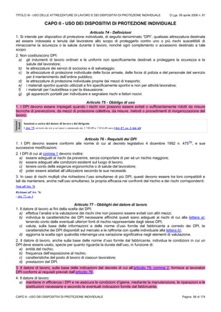 TITOLO III - USO DELLE ATTREZZATURE DI LAVORO E DEI DISPOSITIVI DI PROTEZIONE INDIVIDUALE D.Lgs. 09 aprile 2008 n. 81
CAPO II - USO DEI DISPOSITIVI DI PROTEZIONE INDIVIDUALE Pagina 58 di 174
CAPO II - USO DEI DISPOSITIVI DI PROTEZIONE INDIVIDUALE
Articolo 74 - Definizioni
1. Si intende per dispositivo di protezione individuale, di seguito denominato “DPI”, qualsiasi attrezzatura destinata
ad essere indossata e tenuta dal lavoratore allo scopo di proteggerlo contro uno o più rischi suscettibili di
minacciarne la sicurezza o la salute durante il lavoro, nonché ogni complemento o accessorio destinato a tale
scopo.
2. Non costituiscono DPI:
a) gli indumenti di lavoro ordinari e le uniformi non specificamente destinati a proteggere la sicurezza e la
salute del lavoratore;
b) le attrezzature dei servizi di soccorso e di salvataggio;
c) le attrezzature di protezione individuale delle forze armate, delle forze di polizia e del personale del servizio
per il mantenimento dell’ordine pubblico;
d) le attrezzature di protezione individuale proprie dei mezzi di trasporto;
e) i materiali sportivi quando utilizzati a fini specificamente sportivi e non per attività lavorative;
f) i materiali per l’autodifesa o per la dissuasione;
g) gli apparecchi portatili per individuare e segnalare rischi e fattori nocivi.
Articolo 75 - Obbligo di uso
1. I DPI devono essere impiegati quando i rischi non possono essere evitati o sufficientemente ridotti da misure
tecniche di prevenzione, da mezzi di protezione collettiva, da misure, metodi o procedimenti di riorganizzazione del
lavoro.
Sanzioni
Penali
Sanzioni a carico del datore di lavoro e del dirigente
• Art. 75: arresto da tre a sei mesi o ammenda da 2.740,00 a 7.014,40 euro [Art. 87, co. 2, lett. d)]
Articolo 76 - Requisiti dei DPI
1. I DPI devono essere conformi alle norme di cui al decreto legislativo 4 dicembre 1992 n. 475
(N)
, e sue
successive modificazioni.
2. I DPI di cui al comma 1 devono inoltre:
a) essere adeguati ai rischi da prevenire, senza comportare di per sé un rischio maggiore;
b) essere adeguati alle condizioni esistenti sul luogo di lavoro;
c) tenere conto delle esigenze ergonomiche o di salute del lavoratore;
d) poter essere adattati all’utilizzatore secondo le sue necessità.
3. In caso di rischi multipli che richiedono l’uso simultaneo di più DPI, questi devono essere tra loro compatibili e
tali da mantenere, anche nell’uso simultaneo, la propria efficacia nei confronti del rischio e dei rischi corrispondenti.
Note all’Art. 76
Richiami all’Art. 76:
- Art. 77, co. 3
Articolo 77 - Obblighi del datore di lavoro
1. Il datore di lavoro ai fini della scelta dei DPI:
a) effettua l’analisi e la valutazione dei rischi che non possono essere evitati con altri mezzi;
b) individua le caratteristiche dei DPI necessarie affinché questi siano adeguati ai rischi di cui alla lettera a),
tenendo conto delle eventuali ulteriori fonti di rischio rappresentate dagli stessi DPI;
c) valuta, sulla base delle informazioni e delle norme d’uso fornite dal fabbricante a corredo dei DPI, le
caratteristiche dei DPI disponibili sul mercato e le raffronta con quelle individuate alla lettera b);
d) aggiorna la scelta ogni qualvolta intervenga una variazione significativa negli elementi di valutazione.
2. Il datore di lavoro, anche sulla base delle norme d’uso fornite dal fabbricante, individua le condizioni in cui un
DPI deve essere usato, specie per quanto riguarda la durata dell’uso, in funzione di:
a) entità del rischio;
b) frequenza dell’esposizione al rischio;
c) caratteristiche del posto di lavoro di ciascun lavoratore;
d) prestazioni del DPI.
3. Il datore di lavoro, sulla base delle indicazioni del decreto di cui all’articolo 79, comma 2, fornisce ai lavoratori
DPI conformi ai requisiti previsti dall’articolo 76.
4. Il datore di lavoro:
a) mantiene in efficienza i DPI e ne assicura le condizioni d’igiene, mediante la manutenzione, le riparazioni e le
sostituzioni necessarie e secondo le eventuali indicazioni fornite dal fabbricante;
 
