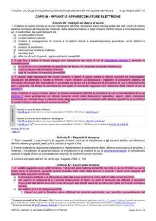 TITOLO III - USO DELLE ATTREZZATURE DI LAVORO E DEI DISPOSITIVI DI PROTEZIONE INDIVIDUALE D.Lgs. 09 aprile 2008 n. 81
CAPO III - IMPIANTI E APPARECCHIATURE ELETTRICHE Pagina 60 di 174
CAPO III - IMPIANTI E APPARECCHIATURE ELETTRICHE
Articolo 80 - Obblighi del datore di lavoro
1. Il datore di lavoro prende le misure necessarie affinché i lavoratori siano salvaguardati dai tutti i rischi di natura
elettrica connessi all’impiego dei materiali, delle apparecchiature e degli impianti elettrici messi a loro disposizione
ed, in particolare, da quelli derivanti da:
a) contatti elettrici diretti;
b) contatti elettrici indiretti;
c) innesco e propagazione di incendi e di ustioni dovuti a sovratemperature pericolose, archi elettrici e
radiazioni;
d) innesco di esplosioni;
e) fulminazione diretta ed indiretta;
f) sovratensioni;
g) altre condizioni di guasto ragionevolmente prevedibili.
2. A tale fine il datore di lavoro esegue una valutazione dei rischi di cui al precedente comma 1, tenendo in
considerazione:
a) le condizioni e le caratteristiche specifiche del lavoro, ivi comprese eventuali interferenze;
b) i rischi presenti nell’ambiente di lavoro;
c) tutte le condizioni di esercizio prevedibili.
3. A seguito della valutazione del rischio elettrico il datore di lavoro adotta le misure tecniche ed organizzative
necessarie ad eliminare o ridurre al minimo i rischi presenti, ad individuare i dispositivi di protezione collettivi ed
individuali necessari alla conduzione in sicurezza del lavoro ed a predisporre le procedure di uso e manutenzione
atte a garantire nel tempo la permanenza del livello di sicurezza raggiunto con l’adozione delle misure di cui al
comma 1.
3-bis. Il datore di lavoro prende, altresì, le misure necessarie affinché le procedure di uso e manutenzione di cui al
comma 3 siano predisposte ed attuate tenendo conto delle disposizioni legislative vigenti, delle indicazioni
contenute nei manuali d'uso e manutenzione delle apparecchiature ricadenti nelle direttive specifiche di prodotto e
di quelle indicate nelle pertinenti norme tecniche.
63
SanzioniPenali
Sanzioni a carico del datore di lavoro
• Art. 80, co. 2: arresto da tre a sei mesi o ammenda da 2.740,00 a 7.014,40 euro [Art. 87, co. 1]
Sanzioni a carico del datore di lavoro e del dirigente
• Art. 80, co. 2: arresto da tre a sei mesi o ammenda da 2.740,00 a 7.014,40 euro [Art. 87, co. 2, lett. e)]
• Art. 80, co. 3 e 464
: arresto da due a quattro mesi o ammenda da 1.096,00 a 5.260,80 euro per la violazione [Art. 87, co. 3, lett. d)]
Richiami all’Art. 80:
- ALL. IX
Articolo 81 - Requisiti di sicurezza
1. Tutti i materiali, i macchinari e le apparecchiature, nonché le installazioni e gli impianti elettrici ed elettronici
devono essere progettati, realizzati e costruiti a regola d’arte.
2. Ferme restando le disposizioni legislative e regolamentari di recepimento delle Direttive comunitarie di prodotto, i
materiali, i macchinari, le apparecchiature, le installazioni e gli impianti di cui al comma precedente, si considerano
costruiti a regola d’arte se sono realizzati secondo le pertinenti norme tecniche.
3. Comma abrogato dall’art. 50 del D.Lgs. 3 agosto 2009, n. 106
Articolo 82 - Lavori sotto tensione
1. E’ vietato eseguire lavori sotto tensione. Tali lavori sono tuttavia consentiti nei casi in cui le tensioni su cui si
opera sono di sicurezza, secondo quanto previsto dallo stato della tecnica o quando i lavori sono eseguiti nel
rispetto delle seguenti condizioni:
a) le procedure adottate e le attrezzature utilizzate sono conformi ai criteri definiti nelle norme tecniche.
b) per sistemi di categoria 0 e I purché l'esecuzione di lavori su parti in tensione sia affidata a lavoratori
riconosciuti dal datore di lavoro come idonei per tale attività secondo le indicazioni della pertinente normativa
tecnica;
c) per sistemi di II e III categoria purchè:
1) i lavori su parti in tensione siano effettuati da aziende autorizzate, con specifico provvedimento del
63
Commento personale all’art. 80 comma 3-bis: Il presente comma non è esplicitamente sanzionato, ma l’art. 87, comma 3, lettera d, prevede una sanzione
per la violazione del comma 4 dell’art. 80, che non esiste, per cui si potrebbe presumere che il riferimento più corretto è il comma 3-bis dell’art. 80.
64
Commento personale all’art.87 comma 3 lettera d): il comma 4 dell’art. 80 non esiste, il riferimento più corretto sembra essere il comma 3-bis
 