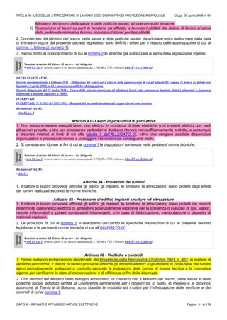 TITOLO III - USO DELLE ATTREZZATURE DI LAVORO E DEI DISPOSITIVI DI PROTEZIONE INDIVIDUALE D.Lgs. 09 aprile 2008 n. 81
CAPO III - IMPIANTI E APPARECCHIATURE ELETTRICHE Pagina 61 di 174
Ministero del lavoro, della salute e delle politiche sociali, ad operare sotto tensione;
2) l'esecuzione di lavori su parti in tensione sia affidata a lavoratori abilitati dal datore di lavoro ai sensi
della pertinente normativa tecnica riconosciuti idonei per tale attività.
2. Con decreto del Ministro del lavoro, della salute e delle politiche sociali, da adottarsi entro dodici mesi dalla data
di entrata in vigore del presente decreto legislativo, sono definiti i criteri per il rilascio delle autorizzazioni di cui al
comma 1, lettera c), numero 1).
3. Hanno diritto al riconoscimento di cui al comma 2 le aziende già autorizzate ai sensi della legislazione vigente.
Sanzioni
Penali
Sanzioni a carico del datore di lavoro e del dirigente
• Art. 82, co. 1: arresto da tre a sei mesi o ammenda da 2.740,00 a 7.014,40 euro [Art. 87, co. 2, lett. e)]
DECRETI ATTUATIVI
Decreto interministeriale 4 febbraio 2011 - Definizione dei criteri per il rilascio delle autorizzazioni di cui all’articolo 82, comma 2), lettera c), del decreto
legislativo 9 aprile 2008, n. 81 e successive modifiche ed integrazioni.
Decreto dirigenziale del 21 luglio 2014 - Elenco delle aziende autorizzate ad effettuare lavori sotto tensione su impianti elettrici alimentati a frequenza
industriale a tensione superiore a 1000V.
INTERPELLI
INTERPELLO N. 3/2012 del 15/11/2012 - Requisiti del personale destinato ad eseguire lavori sotto tensione
Richiami all’Art. 82:
- Art. 82, co. 2
Articolo 83 - Lavori in prossimità di parti attive
1. Non possono essere eseguiti lavori non elettrici in vicinanza di linee elettriche o di impianti elettrici con parti
attive non protette, o che per circostanze particolari si debbano ritenere non sufficientemente protette, e comunque
a distanze inferiori ai limiti di cui alla tabella 1 dell’ALLEGATO IX, salvo che vengano adottate disposizioni
organizzative e procedurali idonee a proteggere i lavoratori dai conseguenti rischi.
2. Si considerano idonee ai fini di cui al comma 1 le disposizioni contenute nelle pertinenti norme tecniche.
Sanzioni
Penali
Sanzioni a carico del datore di lavoro e del dirigente
• Art. 83, co. 1: arresto da tre a sei mesi o ammenda da 2.740,00 a 7.014,40 euro [Art. 87, co. 2, lett. e)]
Richiami all’Art. 83:
- Art. 117
Articolo 84 - Protezioni dai fulmini
1. Il datore di lavoro provvede affinché gli edifici, gli impianti, le strutture, le attrezzature, siano protetti dagli effetti
dei fulmini realizzati secondo le norme tecniche.
Articolo 85 - Protezione di edifici, impianti strutture ed attrezzature
1. Il datore di lavoro provvede affinché gli edifici, gli impianti, le strutture, le attrezzature, siano protetti dai pericoli
determinati dall’innesco elettrico di atmosfere potenzialmente esplosive per la presenza o sviluppo di gas, vapori,
nebbie infiammabili o polveri combustibili infiammabili, o in caso di fabbricazione, manipolazione o deposito di
materiali esplosivi.
2. Le protezioni di cui al comma 1 si realizzano utilizzando le specifiche disposizioni di cui al presente decreto
legislativo e le pertinenti norme tecniche di cui all’ALLEGATO IX.
Sanzioni
Penali
Sanzioni a carico del datore di lavoro e del dirigente
• Art. 85, co. 1: arresto da tre a sei mesi o ammenda da 2.740,00 a 7.014,40 euro [Art. 87, co. 2, lett. e)]
Articolo 86 - Verifiche e controlli
1. Ferme restando le disposizioni del decreto del Presidente della Repubblica 22 ottobre 2001, n. 462, in materia di
verifiche periodiche, il datore di lavoro provvede affinché gli impianti elettrici e gli impianti di protezione dai fulmini
siano periodicamente sottoposti a controllo secondo le indicazioni delle norme di buona tecnica e la normativa
vigente per verificarne lo stato di conservazione e di efficienza ai fini della sicurezza.
2. Con decreto del Ministro dello sviluppo economico, di concerto con il Ministro del lavoro, della salute e delle
politiche sociali, adottato sentita la Conferenza permanente per i rapporti tra lo Stato, le Regioni e le province
autonome di Trento e di Bolzano, sono stabilite le modalità ed i criteri per l’effettuazione delle verifiche e dei
controlli di cui al comma 1.
 