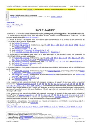 TITOLO III - USO DELLE ATTREZZATURE DI LAVORO E DEI DISPOSITIVI DI PROTEZIONE INDIVIDUALE D.Lgs. 09 aprile 2008 n. 81
CAPO IV - SANZIONI Pagina 62 di 174
3. L’esito dei controlli di cui al comma 1 è verbalizzato e tenuto a disposizione dell’autorità di vigilanza.
Sanzioni
Amministrative
Sanzioni a carico del datore di lavoro e del dirigente
• Art. 86, co. 1 e 3: sanzione amministrativa pecuniaria da 548,00 a 1.972,80 euro [Art. 87, co. 4, lett. d)]
Note all’Art. 86
Richiami al Titolo III, Capo III:
- ALL. IX
CAPO IV - SANZIONI65
Articolo 87 - Sanzioni a carico del datore di lavoro, del dirigente, del noleggiatore e del concedente in uso
1. Il datore di lavoro è punito con la pena dell’arresto da tre a sei mesi o con l’ammenda da 2.740,00 a 7.014,40
euro per la violazione dell’articolo 80, comma 2.
2. Il datore di lavoro
66
e il dirigente sono puniti con la pena dell’arresto da tre a sei mesi o con l’ammenda da
2.740,00 a 7.014,40 euro per la violazione:
a) dell’articolo 70, comma 1;
b) dell’articolo 70, comma 2, limitatamente ai punti 3.2.1, 5.6.1, 5.6.6, 5.6.7, 5.9.1, 5.9.2, 5.13.8 e 5.13.9
dell’ALLEGATO V, parte II;
c) dell’articolo 71, commi 1, 2, 4, 7 e 8;
d) degli articoli 75 e 77, commi 3, 4, lettere a), b) e d), e 5;
e) degli articoli 80, comma 2, 82, comma 1, 83, comma 1, e 85, comma 1.
3. Il datore di lavoro e il dirigente sono puniti con la pena dell’arresto da due a quattro mesi o con l’ammenda da
1.096,00 a 5.260,80 euro per la violazione:
a) dell’articolo 70, comma 2, limitatamente ai punti, 2.10, 3.1.8, 3.1.11, 3.3.1, 5.1.3, 5.1.4, 5.5.3, 5.5.7, 5.7.1,
5.7.3, 5.12.1, 5.15.2, 5.16.2, 5.16.4, dell’ALLEGATO V, parte II;
b) dell’articolo 71, comma 3, limitatamente ai punti 3.1.3, 3.1.4, 3.1.5, 3.1.6, 3.1.7, 3.2.1 dell’ALLEGATO VI;
c) dell’articolo 77, comma 4, lettere e), f) ed h);
d) dell’articolo 80, commi 3 e 4
67
.
4. Il datore di lavoro e il dirigente sono puniti con la sanzione amministrativa pecuniaria da 548,00 a 1.972,80 euro
per la violazione:
a) dell’articolo 70, comma 2, limitatamente ai punti dell’allegato V, parte II, diversi da quelli indicati alla lettera
a) del comma 3 e alla lettera b) del comma 2;
b) dell’articolo 71, comma 3, limitatamente ai punti dell’allegato VI diversi da quelli indicati alla lettera b) del
comma 2
68
, e commi 6, 9, 10 e 11;
c) dell’articolo 77, comma 4, lettere c) e g);
d) dell’articolo 86, commi 1 e 3.
5. La violazione di più precetti riconducibili alla categoria omogenea di requisiti di sicurezza relativi ai luoghi di
lavoro di cui all’allegato V, parte II, punti 1, 2, 3.1, 3.2, 3.3, 3.4, 4.1, 4.2, 4.3, 4.4, 4.5, 5.1, 5.2, 5.3, 5.4, 5.5, 5.6,
5.7, 5.8, 5.9, 5.10, 5.11, 5.12, 5.13, 5.14, 5.15 e 5.16 è considerata una unica violazione, penale o amministrativa a
seconda della natura dell’illecito, ed è punita con la pena o la sanzione amministrativa pecuniaria rispettivamente
previste dai precedenti commi. L’organo di vigilanza è tenuto a precisare in ogni caso, in sede di contestazione, i
diversi precetti violati.
6. La violazione di più precetti riconducibili alla categoria omogenea di requisiti di sicurezza relativi ai luoghi di
lavoro
69
di cui all’allegato VI, punti 1.1, 1.2, 1.3, 1.4, 1.5, 1.6, 1.7, 1.8, 1.9, 2, 3.1, 3.2, 4, 5, 6, 7, 8, 9 e 10 è
considerata una unica violazione ed è punita con la pena prevista dal comma 2, lettera b). L’organo di vigilanza è
tenuto a precisare in ogni caso, in sede di contestazione, i diversi precetti violati.
7. Il venditore, il noleggiatore o il concedente in uso è punito con la sanzione amministrativa pecuniaria da 822,00 a
2.959,20 euro per la violazione dell’articolo 72.
Richiami al Titolo III:
- Art. 3, co. 9 - Art. 3, co. 10 - Art. 21, co. 1, lett. a) - Art. 21, co. 1, lett. b) - Art. 69, co. 1 - Art. 72, co. 2 - Art. 192, co. 1, lett. b) - Art. 294, co. 2, lett. f)
65
Note errori: l’art. 87 è stato inserito all’interno del capo IV mancante.
66
Commento personale all’art. 87 comma 2: è stata aggiunta la parola mancante “lavoro”
67
Commento personale all’art.87 comma 3 lettera d): il comma 4 dell’art. 80 non esiste, il riferimento più corretto sembra essere il comma 3-bis
68
Commento personale all’art. 87, comma 4 lettera b): il riferimento più corretto sembra essere la lettera b) del comma 3
69
Commento personale all’art.87, comma 6: più correttamente il riferimento sembra essere “alle attrezzature di lavoro”, piuttosto che “ai luoghi di lavoro”
 
