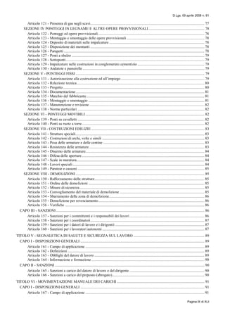 D.Lgs. 09 aprile 2008 n. 81
Pagina IX di XLI
Articolo 121 - Presenza di gas negli scavi.................................................................................................................... 77
SEZIONE IV PONTEGGI IN LEGNAME E ALTRE OPERE PROVVISIONALI......................................................... 78
Articolo 122 - Ponteggi ed opere provvisionali............................................................................................................ 78
Articolo 123 - Montaggio e smontaggio delle opere provvisionali ............................................................................... 78
Articolo 124 - Deposito di materiali sulle impalcature ................................................................................................. 78
Articolo 125 - Disposizione dei montanti .................................................................................................................... 78
Articolo 126 - Parapetti............................................................................................................................................... 78
Articolo 127 - Ponti a sbalzo ....................................................................................................................................... 79
Articolo 128 - Sottoponti............................................................................................................................................. 79
Articolo 129 - Impalcature nelle costruzioni in conglomerato cementizio .................................................................... 79
Articolo 130 - Andatoie e passerelle............................................................................................................................ 79
SEZIONE V - PONTEGGI FISSI ................................................................................................................................... 79
Articolo 131 - Autorizzazione alla costruzione ed all’impiego..................................................................................... 79
Articolo 132 - Relazione tecnica.................................................................................................................................. 80
Articolo 133 - Progetto................................................................................................................................................ 80
Articolo 134 - Documentazione................................................................................................................................... 81
Articolo 135 - Marchio del fabbricante........................................................................................................................ 81
Articolo 136 - Montaggio e smontaggio ...................................................................................................................... 81
Articolo 137 - Manutenzione e revisione ..................................................................................................................... 82
Articolo 138 - Norme particolari ................................................................................................................................. 82
SEZIONE VI - PONTEGGI MOVIBILI ......................................................................................................................... 82
Articolo 139 - Ponti su cavalletti ................................................................................................................................. 82
Articolo 140 - Ponti su ruote a torre............................................................................................................................. 82
SEZIONE VII - COSTRUZIONI EDILIZIE ................................................................................................................... 83
Articolo 141 - Strutture speciali................................................................................................................................... 83
Articolo 142 - Costruzioni di archi, volte e simili ........................................................................................................ 83
Articolo 143 - Posa delle armature e delle centine ....................................................................................................... 83
Articolo 144 - Resistenza delle armature ..................................................................................................................... 83
Articolo 145 - Disarmo delle armature......................................................................................................................... 84
Articolo 146 - Difesa delle aperture............................................................................................................................. 84
Articolo 147 - Scale in muratura.................................................................................................................................. 84
Articolo 148 - Lavori speciali...................................................................................................................................... 84
Articolo 149 - Paratoie e cassoni ................................................................................................................................. 85
SEZIONE VIII - DEMOLIZIONI ................................................................................................................................... 85
Articolo 150 - Rafforzamento delle strutture................................................................................................................ 85
Articolo 151 - Ordine delle demolizioni ...................................................................................................................... 85
Articolo 152 - Misure di sicurezza............................................................................................................................... 85
Articolo 153 - Convogliamento del materiale di demolizione ...................................................................................... 85
Articolo 154 - Sbarramento della zona di demolizione................................................................................................. 86
Articolo 155 - Demolizione per rovesciamento............................................................................................................ 86
Articolo 156 - Verifiche .............................................................................................................................................. 86
CAPO III - SANZIONI....................................................................................................................................................... 86
Articolo 157 - Sanzioni per i committenti e i responsabili dei lavori ............................................................................ 86
Articolo 158 - Sanzioni per i coordinatori.................................................................................................................... 87
Articolo 159 - Sanzioni per i datori di lavoro e i dirigentii ........................................................................................... 87
Articolo 160 - Sanzioni per i lavoratori autonomi ........................................................................................................ 87
TITOLO V - SEGNALETICA DI SALUTE E SICUREZZA SUL LAVORO ........................................................................ 89
CAPO I - DISPOSIZIONI GENERALI .............................................................................................................................. 89
Articolo 161 - Campo di applicazione ......................................................................................................................... 89
Articolo 162 - Definizioni ........................................................................................................................................... 89
Articolo 163 - Obblighi del datore di lavoro ................................................................................................................ 89
Articolo 164 - Informazione e formazione................................................................................................................... 90
CAPO II - SANZIONI ........................................................................................................................................................ 90
Articolo 165 - Sanzioni a carico del datore di lavoro e del dirigente ............................................................................ 90
Articolo 166 - Sanzioni a carico del preposto (abrogato).............................................................................................. 90
TITOLO VI - MOVIMENTAZIONE MANUALE DEI CARICHI ......................................................................................... 91
CAPO I - DISPOSIZIONI GENERALI .............................................................................................................................. 91
Articolo 167 - Campo di applicazione ......................................................................................................................... 91
 