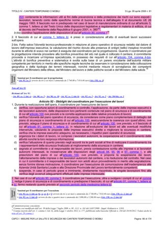 TITOLO IV - CANTIERI TEMPORANEI O MOBILI D.Lgs. 09 aprile 2008 n. 81
CAPO I - MISURE PER LA SALUTE E SICUREZZA NEI CANTIERI TEMPORANEI O MOBILI Pagina 66 di 174
XVI, contenente le informazioni utili ai fini della prevenzione e della protezione dai rischi cui sono esposti i
lavoratori, tenendo conto delle specifiche norme di buona tecnica e dell’allegato II al documento UE 26
maggio 1993. Il fascicolo non è predisposto nel caso di lavori di manutenzione ordinaria di cui all’articolo 3,
comma 1, lettera a) del Testo Unico delle disposizioni legislative e regolamentari in materia di edilizia, di cui
al decreto del Presidente della Repubblica 6 giugno 2001, n. 380
(N)
.
b-bis)coordina l’applicazione delle disposizioni di cui all’articolo 90, comma 1
75
2. Il fascicolo di cui al comma 1, lettera b), è preso in considerazione all’atto di eventuali lavori successivi
sull’opera.
2-bis. Fatta salva l’idoneità tecnico-professionale in relazione al piano operativo di sicurezza redatto dal datore di
lavoro dell’impresa esecutrice, la valutazione del rischio dovuto alla presenza di ordigni bellici inesplosi rinvenibili
durante le attività di scavo nei cantieri è eseguita dal coordinatore per la progettazione. Quando il coordinatore per
la progettazione intenda procedere alla bonifica preventiva del sito nel quale è collocato il cantiere, il committente
provvede a incaricare un’impresa specializzata, in possesso dei requisiti di cui all’articolo 104, comma 4-bis.
L’attività di bonifica preventiva e sistematica è svolta sulla base di un parere vincolante dell’autorità militare
competente per territorio in merito alle specifiche regole tecniche da osservare in considerazione della collocazione
geografica e della tipologia dei terreni interessati, nonché mediante misure di sorveglianza dei competenti
organismi del Ministero della difesa, del Ministero del lavoro e delle politiche sociali e del Ministero della salute.
76
Sanzioni
Penali
Sanzioni per il coordinatore per la progettazione
• Art. 91, co. 1: arresto da tre a sei mesi o ammenda da 2.740,00 a 7.014,40 euro [Art. 158, co. 1]
Note all’Art. 91
Richiami all’Art. 91:
- Art. 89, co. 1, lett. e) - Art. 90, co. 2 - Art. 90, co. 10 - Art. 92, co. 1, lett. b) - Art. 92, co. 2 - Art. 93, co. 2 - Art. 104-bis, co. 1
Articolo 92 - Obblighi del coordinatore per l’esecuzione dei lavori
1. Durante la realizzazione dell’opera, il coordinatore per l’esecuzione dei lavori:
a) verifica, con opportune azioni di coordinamento e controllo, l’applicazione, da parte delle imprese esecutrici e
dei lavoratori autonomi, delle disposizioni loro pertinenti contenute nel piano di sicurezza e di coordinamento
di cui all’articolo 100 ove previsto e la corretta applicazione delle relative procedure di lavoro;
b) verifica l’idoneità del piano operativo di sicurezza, da considerare come piano complementare di dettaglio del
piano di sicurezza e coordinamento di cui all’articolo 100, assicurandone la coerenza con quest’ultimo, ove
previsto, adegua il piano di sicurezza e di coordinamento di cui all’articolo 100, ove previsto, e il fascicolo di
cui all’articolo 91, comma 1, lettera b), in relazione all’evoluzione dei lavori ed alle eventuali modifiche
intervenute, valutando le proposte delle imprese esecutrici dirette a migliorare la sicurezza in cantiere,
verifica che le imprese esecutrici adeguino, se necessario, i rispettivi piani operativi di sicurezza;
c) organizza tra i datori di lavoro, ivi compresi i lavoratori autonomi, la cooperazione ed il coordinamento delle
attività nonché la loro reciproca informazione;
d) verifica l’attuazione di quanto previsto negli accordi tra le parti sociali al fine di realizzare il coordinamento tra
i rappresentanti della sicurezza finalizzato al miglioramento della sicurezza in cantiere;
e) segnala al committente o al responsabile dei lavori, previa contestazione scritta alle imprese e ai lavoratori
autonomi interessati, le inosservanze alle disposizioni degli articoli 94, 95, 96 e 97, comma 1, e alle
prescrizioni del piano di cui all’articolo 100, ove previsto, e propone la sospensione dei lavori,
l’allontanamento delle imprese o dei lavoratori autonomi dal cantiere, o la risoluzione del contratto. Nel caso
in cui il committente o il responsabile dei lavori non adotti alcun provvedimento in merito alla segnalazione,
senza fornire idonea motivazione, il coordinatore per l’esecuzione dà comunicazione dell’inadempienza alla
Azienda Unità Sanitaria Locale e alla Direzione Provinciale del Lavoro territorialmente competenti;
f) sospende, in caso di pericolo grave e imminente, direttamente riscontrato, le singole lavorazioni fino alla
verifica degli avvenuti adeguamenti effettuati dalle imprese interessate.
2. Nei casi di cui all’articolo 90, comma 5, il coordinatore per l’esecuzione, oltre a svolgere i compiti di cui al comma
1, redige il piano di sicurezza e di coordinamento e predispone il fascicolo, di cui all’articolo 91, comma 1, lettere a)
e b), fermo restando quanto previsto al secondo periodo della medesima lettera b).
Sanzioni
Penali
Sanzioni per il coordinatore per l’esecuzione
• Art. 92, co. 1, lett. a), b), c), e), f), e 2: arresto da tre a sei mesi o ammenda da 2.740,00 a 7.014,40 euro [Art. 158, co. 2, lett. a)]
• Art. 92, co. 1, lett. d): arresto da due a quattro mesi o ammenda da 1.096,00 a 5.260,80 euro [Art. 158, co. 2, lett. b)]
all’amministrazione concedente.
75
Comma così modificato dall’art. 39 della Legge 7 luglio 2009, n. 88 - G.U. n. 161 del 14/07/2009 - Suppl. Ordinario n. 110/L
76
Comma inserito dall’art. 1, comma 1, lett. b), della Legge 1 ottobre 2012, n. 177, pubblicata sulla Gazzetta Ufficiale n. 244 del 18/10/2012. Vedasi anche la
nota all’art. 28 comma 1.
 