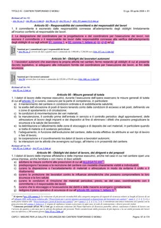 TITOLO IV - CANTIERI TEMPORANEI O MOBILI D.Lgs. 09 aprile 2008 n. 81
CAPO I - MISURE PER LA SALUTE E SICUREZZA NEI CANTIERI TEMPORANEI O MOBILI Pagina 67 di 174
Richiami all’Art. 92:
- Art. 14, co. 1 - Art. 89, co. 1, lett. f) - Art. 90, co. 11 -Art. 93, co. 2 - ALL. XV, punto 2.2.2, lett. g)
Articolo 93 - Responsabilità dei committenti e dei responsabili dei lavori
1. Il committente è esonerato dalle responsabilità connesse all’adempimento degli obblighi limitatamente
all’incarico conferito al responsabile dei lavori.
2. La designazione del coordinatore per la progettazione e del coordinatore per l’esecuzione dei lavori, non
esonera il committente o il responsabile dei lavori dalle responsabilità connesse alla verifica dell’adempimento
degli obblighi di cui agli articoli 91, comma 1, e 92, comma 1, lettere a), b), c) d) ed e).
Sanzioni
Penali
Sanzioni per i committenti o per i responsabili dei lavori
• Art. 93, co. 2: arresto da due a quattro mesi o ammenda da 1.096,00 a 5.260,80 euro [Art. 157, co. 1, lett. b)]
Articolo 94 - Obblighi dei lavoratori autonomi
1. I lavoratori autonomi che esercitano la propria attività nei cantieri, fermo restando gli obblighi di cui al presente
decreto legislativo, si adeguano alle indicazioni fornite dal coordinatore per l’esecuzione dei lavori, ai fini della
sicurezza.
Sanzioni
Penali
Sanzioni per i lavoratori autonomi
• Art. 94: arresto fino a un mese o ammenda da 328,80 a 876,80 euro [Art. 160, co. 1, lett. b)]
Richiami all’Art. 94:
- Art. 92, co. 1, lett. e)
Articolo 95 - Misure generali di tutela
1. I datori di lavoro delle imprese esecutrici, durante l’esecuzione dell’opera osservano le misure generali di tutela
di cui all’articolo 15 e curano, ciascuno per la parte di competenza, in particolare:
a) il mantenimento del cantiere in condizioni ordinate e di soddisfacente salubrità;
b) la scelta dell’ubicazione di posti di lavoro tenendo conto delle condizioni di accesso a tali posti, definendo vie
o zone di spostamento o di circolazione;
c) le condizioni di movimentazione dei vari materiali;
d) la manutenzione, il controllo prima dell’entrata in servizio e il controllo periodico degli apprestamenti, delle
attrezzature di lavoro degli impianti e dei dispositivi al fine di eliminare i difetti che possono pregiudicare la
sicurezza e la salute dei lavoratori;
e) la delimitazione e l’allestimento delle zone di stoccaggio e di deposito dei vari materiali, in particolare quando
si tratta di materie e di sostanze pericolose;
f) l’adeguamento, in funzione dell’evoluzione del cantiere, della durata effettiva da attribuire ai vari tipi di lavoro
o fasi di lavoro;
g) la cooperazione e il coordinamento tra datori di lavoro e lavoratori autonomi;
h) le interazioni con le attività che avvengono sul luogo, all’interno o in prossimità del cantiere.
Richiami all’Art. 95:
- Art. 92, co. 1, lett. e) - Art. 97, co. 3, lett. a)
Articolo 96 - Obblighi dei datori di lavoro, dei dirigenti e dei preposti
1. I datori di lavoro delle imprese affidatarie e delle imprese esecutrici, anche nel caso in cui nel cantiere operi una
unica impresa, anche familiare o con meno di dieci addetti:
a) adottano le misure conformi alle prescrizioni di cui all’ALLEGATO XIII
77
;
b) predispongono l’accesso e la recinzione del cantiere con modalità chiaramente visibili e individuabili;
c) curano la disposizione o l’accatastamento di materiali o attrezzature in modo da evitarne il crollo o il
ribaltamento;
d) curano la protezione dei lavoratori contro le influenze atmosferiche che possono compromettere la loro
sicurezza e la loro salute;
e) curano le condizioni di rimozione dei materiali pericolosi, previo, se del caso, coordinamento con il
committente o il responsabile dei lavori;
f) curano che lo stoccaggio e l’evacuazione dei detriti e delle macerie avvengano correttamente;
g) redigono il piano operativo di sicurezza di cui all’articolo 89, comma 1, lettera h)
78
.
77
Si riporta l’art. 159 comma 3: La violazione di più precetti riconducibili alla categoria omogenea di requisiti di sicurezza relativi ai luoghi di lavoro di cui
all’allegato XIII, nella parte relativa alle “Prescrizioni per i servizi igienico-assistenziali a disposizione dei lavoratori nei cantieri”, punti 1, 2, 3, 4, 5 e 6, e
nella parte relativa alle “Prescrizioni per i posti di lavoro nei cantieri” per i punti 1, 2, 3, 4, 5, 6, 7 e 8, è considerata una unica violazione ed è punita con la
pena prevista dal comma 2, lettera c). L’organo di vigilanza è tenuto a precisare in ogni caso, in sede di contestazione, i diversi precetti violati.
78
Commento personale all’art. 96 c.1 lett. g): la mancata redazione del Piano Operativo di Sicurezza potrebbe, altresì, sanzionare il datore di lavoro con
l’arresto da quattro a otto mesi per le attività disciplinate dal presente Titolo caratterizzate dalla presenza di più imprese e la cui entità presunta dei lavori
non sia inferiore a 200 uomini-giorno [Art. 55 co. 2 lett. c)]
 