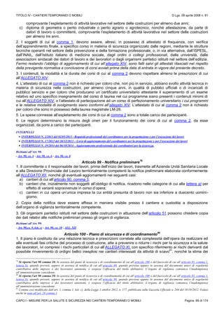 TITOLO IV - CANTIERI TEMPORANEI O MOBILI D.Lgs. 09 aprile 2008 n. 81
CAPO I - MISURE PER LA SALUTE E SICUREZZA NEI CANTIERI TEMPORANEI O MOBILI Pagina 69 di 174
comprovante l’espletamento di attività lavorative nel settore delle costruzioni per almeno due anni;
c) diploma di geometra o perito industriale o perito agrario o agrotecnico, nonché attestazione, da parte di
datori di lavoro o committenti, comprovante l’espletamento di attività lavorativa nel settore delle costruzioni
per almeno tre anni.
2. I soggetti di cui al comma 1, devono essere, altresì, in possesso di attestato di frequenza, con verifica
dell’apprendimento finale, a specifico corso in materia di sicurezza organizzato dalle regioni, mediante le strutture
tecniche operanti nel settore della prevenzione e della formazione professionale, o, in via alternativa, dall’ISPESL,
dall’INAIL, dall’Istituto italiano di medicina sociale, dagli ordini o collegi professionali, dalle università, dalle
associazioni sindacali dei datori di lavoro e dei lavoratori o dagli organismi paritetici istituiti nel settore dell’edilizia.
Fermo restando l’obbligo di aggiornamento di cui all’allegato XIV, sono fatti salvi gli attestati rilasciati nel rispetto
della previgente normativa a conclusione di corsi avviati prima della data di entrata in vigore del presente decreto.
3. I contenuti, le modalità e la durata dei corsi di cui al comma 2 devono rispettare almeno le prescrizioni di cui
all’ALLEGATO XIV.
4. L’attestato di cui al comma 2 non è richiesto per coloro che, non più in servizio, abbiano svolto attività tecnica in
materia di sicurezza nelle costruzioni, per almeno cinque anni, in qualità di pubblici ufficiali o di incaricati di
pubblico servizio e per coloro che producano un certificato universitario attestante il superamento di un esame
relativo ad uno specifico insegnamento del corso di laurea nel cui programma siano presenti i contenuti minimi di
cui all’ALLEGATO XIV, o l’attestato di partecipazione ad un corso di perfezionamento universitario i cui programmi
e le relative modalità di svolgimento siano conformi all’allegato XIV. L’attestato di cui al comma 2 non è richiesto
per coloro che sono in possesso della laurea magistrale LM-26.
5. Le spese connesse all’espletamento dei corsi di cui al comma 2 sono a totale carico dei partecipanti.
6. Le regioni determinano la misura degli oneri per il funzionamento dei corsi di cui al comma 2, da esse
organizzati, da porsi a carico dei partecipanti.
INTERPELLI
 INTERPELLO N. 2/2013 del 02/05/2013 - Requisiti professionali del coordinatore per la progettazione e per l’esecuzione dei lavori
 INTERPELLO N. 17/2013 del 20/12/2013 – Corsi di aggiornamento del coordinatore per la progettazione e per l’esecuzione dei lavori
 INTERPELLO N. 19/2014 del 06/10/2014 - Aggiornamento professionale dei coordinatori per la sicurezza.
Richiami all’Art. 98:
- Art. 90, co. 4 - Art. 90, co. 6 - Art. 90, co. 8
Articolo 99 - Notifica preliminare
79
1. Il committente o il responsabile dei lavori, prima dell’inizio dei lavori, trasmette all’Azienda Unità Sanitaria Locale
e alla Direzione Provinciale del Lavoro territorialmente competenti la notifica preliminare elaborata conformemente
all’ALLEGATO XII, nonché gli eventuali aggiornamenti nei seguenti casi:
a) cantieri di cui all’articolo 90, comma 3;
b) cantieri che, inizialmente non soggetti all’obbligo di notifica, ricadono nelle categorie di cui alla lettera a) per
effetto di varianti sopravvenute in corso d’opera;
c) cantieri in cui opera un’unica impresa la cui entità presunta di lavoro non sia inferiore a duecento uomini-
giorno.
2. Copia della notifica deve essere affissa in maniera visibile presso il cantiere e custodita a disposizione
dell’organo di vigilanza territorialmente competente.
3. Gli organismi paritetici istituiti nel settore delle costruzioni in attuazione dell’articolo 51 possono chiedere copia
dei dati relativi alle notifiche preliminari presso gli organi di vigilanza.
Richiami all’Art. 99:
- Art. 90,co. 9, lett. c) - Art. 90, co. 10 - ALL. XII
Articolo 100 - Piano di sicurezza e di coordinamento
80
1. Il piano è costituito da una relazione tecnica e prescrizioni correlate alla complessità dell’opera da realizzare ed
alle eventuali fasi critiche del processo di costruzione, atte a prevenire o ridurre i rischi per la sicurezza e la salute
dei lavoratori, ivi compresi i rischi particolari di cui all’ALLEGATO XI, con specifico riferimento ai rischi derivanti dal
possibile rinvenimento di ordigni bellici inesplosi nei cantieri interessati da attività di scavo
81
, nonché la stima dei
79
Si riporta l’art 90 comma 10: In assenza del piano di sicurezza e di coordinamento di cui all’articolo 100 o del fascicolo di cui all’articolo 91, comma 1,
lettera b), quando previsti, oppure in assenza di notifica di cui all’articolo 99, quando prevista oppure in assenza del documento unico di regolarità
contributiva delle imprese o dei lavoratori autonomi, è sospesa l’efficacia del titolo abilitativo. L’organo di vigilanza comunica l’inadempienza
all’amministrazione concedente.
80
Si riporta l’art 90 comma 10: In assenza del piano di sicurezza e di coordinamento di cui all’articolo 100 o del fascicolo di cui all’articolo 91, comma 1,
lettera b), quando previsti, oppure in assenza di notifica di cui all’articolo 99, quando prevista oppure in assenza del documento unico di regolarità
contributiva delle imprese o dei lavoratori autonomi, è sospesa l’efficacia del titolo abilitativo. L’organo di vigilanza comunica l’inadempienza
all’amministrazione concedente.
81
Comma così modificato dall’art. 1, comma 1, lett. c), della Legge 1 ottobre 2012, n. 177, pubblicata sulla Gazzetta Ufficiale n. 244 del 18/10/2012. Vedasi
anche la nota all’art. 28 comma 1
 
