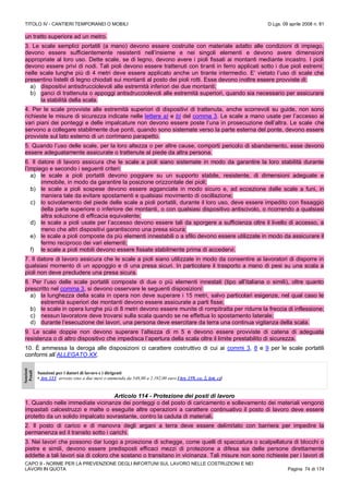 TITOLO IV - CANTIERI TEMPORANEI O MOBILI D.Lgs. 09 aprile 2008 n. 81
CAPO II - NORME PER LA PREVENZIONE DEGLI INFORTUNI SUL LAVORO NELLE COSTRUZIONI E NEI
LAVORI IN QUOTA Pagina 74 di 174
un tratto superiore ad un metro.
3. Le scale semplici portatili (a mano) devono essere costruite con materiale adatto alle condizioni di impiego,
devono essere sufficientemente resistenti nell’insieme e nei singoli elementi e devono avere dimensioni
appropriate al loro uso. Dette scale, se di legno, devono avere i pioli fissati ai montanti mediante incastro. I pioli
devono essere privi di nodi. Tali pioli devono essere trattenuti con tiranti in ferro applicati sotto i due pioli estremi;
nelle scale lunghe più di 4 metri deve essere applicato anche un tirante intermedio. E’ vietato l’uso di scale che
presentino listelli di legno chiodati sui montanti al posto dei pioli rotti. Esse devono inoltre essere provviste di:
a) dispositivi antisdrucciolevoli alle estremità inferiori dei due montanti;
b) ganci di trattenuta o appoggi antisdrucciolevoli alle estremità superiori, quando sia necessario per assicurare
la stabilità della scala.
4. Per le scale provviste alle estremità superiori di dispositivi di trattenuta, anche scorrevoli su guide, non sono
richieste le misure di sicurezza indicate nelle lettere a) e b) del comma 3. Le scale a mano usate per l’accesso ai
vari piani dei ponteggi e delle impalcature non devono essere poste l’una in prosecuzione dell’altra. Le scale che
servono a collegare stabilmente due ponti, quando sono sistemate verso la parte esterna del ponte, devono essere
provviste sul lato esterno di un corrimano parapetto.
5. Quando l’uso delle scale, per la loro altezza o per altre cause, comporti pericolo di sbandamento, esse devono
essere adeguatamente assicurate o trattenute al piede da altra persona.
6. Il datore di lavoro assicura che le scale a pioli siano sistemate in modo da garantire la loro stabilità durante
l’impiego e secondo i seguenti criteri:
a) le scale a pioli portatili devono poggiare su un supporto stabile, resistente, di dimensioni adeguate e
immobile, in modo da garantire la posizione orizzontale dei pioli;
b) le scale a pioli sospese devono essere agganciate in modo sicuro e, ad eccezione delle scale a funi, in
maniera tale da evitare spostamenti e qualsiasi movimento di oscillazione;
c) lo scivolamento del piede delle scale a pioli portatili, durante il loro uso, deve essere impedito con fissaggio
della parte superiore o inferiore dei montanti, o con qualsiasi dispositivo antiscivolo, o ricorrendo a qualsiasi
altra soluzione di efficacia equivalente;
d) le scale a pioli usate per l’accesso devono essere tali da sporgere a sufficienza oltre il livello di accesso, a
meno che altri dispositivi garantiscono una presa sicura;
e) le scale a pioli composte da più elementi innestabili o a sfilo devono essere utilizzate in modo da assicurare il
fermo reciproco dei vari elementi;
f) le scale a pioli mobili devono essere fissate stabilmente prima di accedervi.
7. Il datore di lavoro assicura che le scale a pioli siano utilizzate in modo da consentire ai lavoratori di disporre in
qualsiasi momento di un appoggio e di una presa sicuri. In particolare il trasporto a mano di pesi su una scala a
pioli non deve precludere una presa sicura.
8. Per l’uso delle scale portatili composte di due o più elementi innestati (tipo all’italiana o simili), oltre quanto
prescritto nel comma 3, si devono osservare le seguenti disposizioni:
a) la lunghezza della scala in opera non deve superare i 15 metri, salvo particolari esigenze, nel qual caso le
estremità superiori dei montanti devono essere assicurate a parti fisse;
b) le scale in opera lunghe più di 8 metri devono essere munite di rompitratta per ridurre la freccia di inflessione;
c) nessun lavoratore deve trovarsi sulla scala quando se ne effettua lo spostamento laterale;
d) durante l’esecuzione dei lavori, una persona deve esercitare da terra una continua vigilanza della scala.
9. Le scale doppie non devono superare l’altezza di m 5 e devono essere provviste di catena di adeguata
resistenza o di altro dispositivo che impedisca l’apertura della scala oltre il limite prestabilito di sicurezza.
10. È ammessa la deroga alle disposizioni ci carattere costruttivo di cui ai commi 3, 8 e 9 per le scale portatili
conformi all’ALLEGATO XX.
Sanzioni
Penali
Sanzioni per i datori di lavoro e i dirigenti
• Art. 113: arresto sino a due mesi o ammenda da 548,00 a 2.192,00 euro [Art. 159, co. 2, lett. c)]
Articolo 114 - Protezione dei posti di lavoro
1. Quando nelle immediate vicinanze dei ponteggi o del posto di caricamento e sollevamento dei materiali vengono
impastati calcestruzzi e malte o eseguite altre operazioni a carattere continuativo il posto di lavoro deve essere
protetto da un solido impalcato sovrastante, contro la caduta di materiali.
2. Il posto di carico e di manovra degli argani a terra deve essere delimitato con barriera per impedire la
permanenza ed il transito sotto i carichi.
3. Nei lavori che possono dar luogo a proiezione di schegge, come quelli di spaccatura o scalpellatura di blocchi o
pietre e simili, devono essere predisposti efficaci mezzi di protezione a difesa sia delle persone direttamente
addette a tali lavori sia di coloro che sostano o transitano in vicinanza. Tali misure non sono richieste per i lavori di
 