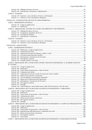D.Lgs. 09 aprile 2008 n. 81
Pagina X di XLI
Articolo 168 - Obblighi del datore di lavoro ................................................................................................................ 91
Articolo 169 - Informazione, formazione e addestramento........................................................................................... 91
CAPO II - SANZIONI ........................................................................................................................................................ 91
Articolo 170 - Sanzioni a carico del datore di lavoro e del dirigente ............................................................................ 91
Articolo 171 - Sanzioni a carico del preposto (abrogato).............................................................................................. 92
TITOLO VII - ATTREZZATURE MUNITE DI VIDEOTERMINALI................................................................................... 93
CAPO I - DISPOSIZIONI GENERALI .............................................................................................................................. 93
Articolo 172 - Campo di applicazione ......................................................................................................................... 93
Articolo 173 - Definizioni ........................................................................................................................................... 93
CAPO II - OBBLIGHI DEL DATORE DI LAVORO, DEI DIRIGENTI E DEI PREPOSTI............................................... 93
Articolo 174 - Obblighi del datore di lavoro ................................................................................................................ 93
Articolo 175 - Svolgimento quotidiano del lavoro ....................................................................................................... 93
Articolo 176 - Sorveglianza sanitaria........................................................................................................................... 94
Articolo 177 - Informazione e formazione................................................................................................................... 94
CAPO III - SANZIONI....................................................................................................................................................... 94
Articolo 178 - Sanzioni a carico del datore di lavoro e del dirigente ............................................................................ 94
Articolo 179 - Sanzioni a carico del preposto (abrogato).............................................................................................. 95
TITOLO VIII - AGENTI FISICI............................................................................................................................................. 97
CAPO I - DISPOSIZIONI GENERALI .............................................................................................................................. 97
Articolo 180 - Definizioni e campo di applicazione ..................................................................................................... 97
Articolo 181 - Valutazione dei rischi ........................................................................................................................... 97
Articolo 182 - Disposizioni miranti ad eliminare o ridurre i rischi ............................................................................... 97
Articolo 183 - Lavoratori particolarmente sensibili...................................................................................................... 97
Articolo 184 - Informazione e formazione dei lavoratori ............................................................................................. 98
Articolo 185 - Sorveglianza sanitaria........................................................................................................................... 98
Articolo 186 - Cartella sanitaria e di rischio................................................................................................................. 98
CAPO II - PROTEZIONE DEI LAVORATORI CONTRO I RISCHI DI ESPOSIZIONE AL RUMORE DURANTE
IL LAVORO....................................................................................................................................................................... 99
Articolo 187 - Campo di applicazione ......................................................................................................................... 99
Articolo 188 - Definizioni ........................................................................................................................................... 99
Articolo 189 - Valori limite di esposizione e valori di azione....................................................................................... 99
Articolo 190 - Valutazione del rischio ......................................................................................................................... 99
Articolo 191 - Valutazione di attività a livello di esposizione molto variabile ............................................................ 100
Articolo 192 - Misure di prevenzione e protezione .................................................................................................... 100
Articolo 193 - Uso dei dispositivi di protezione individuali ....................................................................................... 101
Articolo 194 - Misure per la limitazione dell’esposizione .......................................................................................... 101
Articolo 195 - Informazione e formazione dei lavoratori ........................................................................................... 101
Articolo 196 - Sorveglianza sanitaria......................................................................................................................... 101
Articolo 197 - Deroghe.............................................................................................................................................. 102
Articolo 198 - Linee Guida per i settori della musica, delle attività ricreative e dei call center ................................... 102
CAPO III - PROTEZIONE DEI LAVORATORI DAI RISCHI DI ESPOSIZIONE A VIBRAZIONI ............................... 103
Articolo 199 - Campo di applicazione ....................................................................................................................... 103
Articolo 200 - Definizioni ......................................................................................................................................... 103
Articolo 201 - Valori limite di esposizione e valori d’azione ..................................................................................... 103
Articolo 202 - Valutazione dei rischi ......................................................................................................................... 103
Articolo 203 - Misure di prevenzione e protezione .................................................................................................... 104
Articolo 204 - Sorveglianza sanitaria......................................................................................................................... 104
Articolo 205 - Deroghe.............................................................................................................................................. 104
CAPO IV - PROTEZIONE DEI LAVORATORI DAI RISCHI DI ESPOSIZIONE A CAMPI ELETTROMAGNETICI.. 106
Articolo 206 - Campo di applicazione ....................................................................................................................... 106
Articolo 207 - Definizioni ......................................................................................................................................... 106
Articolo 208 - Valori limite di esposizione e valori d’azione ..................................................................................... 106
Articolo 209 - Identificazione dell’esposizione e valutazione dei rischi ..................................................................... 106
Articolo 210 - Misure di prevenzione e protezione .................................................................................................... 107
Articolo 211 - Sorveglianza sanitaria......................................................................................................................... 108
Articolo 212 - Linee guida......................................................................................................................................... 108
CAPO V - PROTEZIONE DEI LAVORATORI DAI RISCHI DI ESPOSIZIONE A RADIAZIONI OTTICHE
 