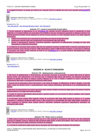 TITOLO IV - CANTIERI TEMPORANEI O MOBILI D.Lgs. 09 aprile 2008 n. 81
CAPO II - NORME PER LA PREVENZIONE DEGLI INFORTUNI SUL LAVORO NELLE COSTRUZIONI E NEI
LAVORI IN QUOTA Pagina 76 di 174
4. I soggetti formatori, la durata, gli indirizzi ed i requisiti minimi di validità dei corsi sono riportati nell’ALLEGATO
XXI.
Sanzioni
Penali
Sanzioni per i datori di lavoro e i dirigenti
• Art. 116: arresto sino a due mesi o ammenda da 548,00 a 2.192,00 euro [Art. 159, co. 2, lett. c)]
Richiami all’Art. 116:
- ALL. XXI, parte III - ALL. XXI, parte III, punto 3, lett. b) - ALL. XXI, parte IV
Articolo 117 - Lavori in prossimità di parti attive
1. Ferme restando le disposizioni di cui all’articolo 83, quando occorre effettuare lavori in prossimità di linee
elettriche o di impianti elettrici con parti attive non protette o che per circostanze particolari si debbano ritenere non
sufficientemente protette, ferme restando le norme di buona tecnica, si deve rispettare almeno una delle seguenti
precauzioni:
a) mettere fuori tensione ed in sicurezza le parti attive per tutta la durata dei lavori;
b) posizionare ostacoli rigidi che impediscano l’avvicinamento alle parti attive;
c) tenere in permanenza, persone, macchine operatrici, apparecchi di sollevamento, ponteggi ed ogni altra
attrezzatura a distanza di sicurezza.
2. La distanza di sicurezza deve essere tale che non possano avvenire contatti diretti o scariche pericolose per le
persone tenendo conto del tipo di lavoro, delle attrezzature usate e delle tensioni presenti e comunque la distanza
di sicurezza non deve essere inferiore ai limiti di cui all’allegato IX o a quelli risultanti dall’applicazione delle
pertinenti norme tecniche.
Sanzioni
Penali
Sanzioni per i datori di lavoro e i dirigenti
• Art. 117: arresto fino a sei mesi o ammenda da 2.740,00 a 7.014,40 euro [Art. 159, co. 2, lett. a)]
Richiami all’Art. 117:
- ALL. XXII, punto 7.6
SEZIONE III - SCAVI E FONDAZIONI
Articolo 118 - Splateamento e sbancamento
1. Nei lavori di splateamento o sbancamento, se previsto l’accesso di lavoratori, le pareti delle fronti di attacco
devono avere una inclinazione o un tracciato tali, in relazione alla natura del terreno, da impedire franamenti.
Quando la parete del fronte di attacco supera l’altezza di m 1,50, è vietato il sistema di scavo manuale per
scalzamento alla base e conseguente franamento della parete.
2. Quando per la particolare natura del terreno o per causa di piogge, di infiltrazione, di gelo o disgelo, o per altri
motivi, siano da temere frane o scoscendimenti, deve essere provveduto all’armatura o al consolidamento del
terreno.
3. Nei lavori di escavazione con mezzi meccanici deve essere vietata la presenza degli operai nel campo di azione
dell’escavatore e sul ciglio del fronte di attacco.
4. Il posto di manovra dell’addetto all’escavatore, quando questo non sia munito di cabina metallica, deve essere
protetto con solido riparo.
5. Ai lavoratori deve essere fatto esplicito divieto di avvicinarsi alla base della parete di attacco e, in quanto
necessario in relazione all’altezza dello scavo o alle condizioni di accessibilità del ciglio della platea superiore, la
zona superiore di pericolo deve essere almeno delimitata mediante opportune segnalazioni spostabili col
proseguire dello scavo.
Sanzioni
Penali
Sanzioni per i datori di lavoro e i dirigenti
• Art. 118: arresto fino a sei mesi o ammenda da 2.740,00 a 7.014,40 euro [Art. 159, co. 2, lett. a)]
Articolo 119 - Pozzi, scavi e cunicoli
1. Nello scavo di pozzi e di trincee profondi più di m 1,50, quando la consistenza del terreno non dia sufficiente
garanzia di stabilità, anche in relazione alla pendenza delle pareti, si deve provvedere, man mano che procede lo
scavo, alla applicazione delle necessarie armature di sostegno.
2. Le tavole di rivestimento delle pareti devono sporgere dai bordi degli scavi di almeno 30 centimetri.
 