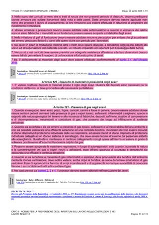 TITOLO IV - CANTIERI TEMPORANEI O MOBILI D.Lgs. 09 aprile 2008 n. 81
CAPO II - NORME PER LA PREVENZIONE DEGLI INFORTUNI SUL LAVORO NELLE COSTRUZIONI E NEI
LAVORI IN QUOTA Pagina 77 di 174
3. Nello scavo dei cunicoli, a meno che si tratti di roccia che non presenti pericolo di distacchi, devono predisporsi
idonee armature per evitare franamenti della volta e delle pareti. Dette armature devono essere applicate man
mano che procede il lavoro di avanzamento; la loro rimozione può essere effettuata in relazione al progredire del
rivestimento in muratura.
4. Idonee armature e precauzioni devono essere adottate nelle sottomurazioni e quando in vicinanza dei relativi
scavi vi siano fabbriche o manufatti le cui fondazioni possano essere scoperte o indebolite dagli scavi.
5. Nella infissione di pali di fondazione devono essere adottate misure e precauzioni per evitare che gli scuotimenti
del terreno producano lesioni o danni alle opere vicine con pericolo per i lavoratori.
6. Nei lavori in pozzi di fondazione profondi oltre 3 metri deve essere disposto, a protezione degli operai addetti allo
scavo ed all’asportazione del materiale scavato, un robusto impalcato con apertura per il passaggio della benna.
7. Nei pozzi e nei cunicoli deve essere prevista una adeguata assistenza all’esterno e le loro dimensioni devono
essere tali da permettere il recupero di un lavoratore infortunato privo di sensi.
7-bis. Il sollevamento di materiale dagli scavi deve essere effettuato conformemente al punto 3.4. dell’Allegato
XVIII.
Sanzioni
Penali
Sanzioni per i datori di lavoro e i dirigenti
• Art. 119: arresto da due a quattro mesi o ammenda da 1.096,00 a 5.260,80 euro [Art. 159, co. 2, lett. b)]
Articolo 120 - Deposito di materiali in prossimità degli scavi
1. E’ vietato costituire depositi di materiali presso il ciglio degli scavi. Qualora tali depositi siano necessari per le
condizioni del lavoro, si deve provvedere alle necessarie puntellature.
Sanzioni
Penali
Sanzioni per i datori di lavoro e i dirigenti
• Art. 120: arresto sino a due mesi o ammenda da 548,00 a 2.192,00 euro [Art. 159, co. 2, lett. c)]
Articolo 121 - Presenza di gas negli scavi
1. Quando si eseguono lavori entro pozzi, fogne, cunicoli, camini e fosse in genere, devono essere adottate idonee
misure contro i pericoli derivanti dalla presenza di gas o vapori tossici, asfissianti, infiammabili o esplosivi, specie in
rapporto alla natura geologica del terreno o alla vicinanza di fabbriche, depositi, raffinerie, stazioni di compressione
e di decompressione, metanodotti e condutture di gas, che possono dar luogo ad infiltrazione di sostanze
pericolose.
2. Quando sia accertata o sia da temere la presenza di gas tossici, asfissianti o la irrespirabilità dell’aria ambiente e
non sia possibile assicurare una efficiente aerazione ed una completa bonifica, i lavoratori devono essere provvisti
di idonei dispositivi di protezione individuale delle vie respiratore, ed essere muniti di idonei dispositivi di protezione
individuale collegati ad un idoneo sistema di salvataggio, che deve essere tenuto all’esterno dal personale addetto
alla sorveglianza. Questo deve mantenersi in continuo collegamento con gli operai all’interno ed essere in grado di
sollevare prontamente all’esterno il lavoratore colpito dai gas.
3. Possono essere adoperate le maschere respiratorie, in luogo di autorespiratori, solo quando, accertate la natura
e la concentrazione dei gas o vapori nocivi o asfissianti, esse offrano garanzia di sicurezza e sempreché sia
assicurata una efficace e continua aerazione.
4. Quando si sia accertata la presenza di gas infiammabili o esplosivi, deve provvedersi alla bonifica dell’ambiente
mediante idonea ventilazione; deve inoltre vietarsi, anche dopo la bonifica, se siano da temere emanazioni di gas
pericolosi, l’uso di apparecchi a fiamma, di corpi incandescenti e di apparecchi comunque suscettibili di provocare
fiamme o surriscaldamenti atti ad incendiare il gas.
5. Nei casi previsti dal commi 2, 3 e 4, i lavoratori devono essere abbinati nell’esecuzione dei lavori.
Sanzioni
Penali
Sanzioni per i datori di lavoro e i dirigenti
• Art. 121: arresto fino a sei mesi o ammenda da 2.740,00 a 7.014,40 euro [Art. 159, co. 2, lett. a)]
DECRETI COLLEGATI
Decreto del Presidente della Repubblica - 14 settembre 2011, n. 177 Regolamento recante norme per la qualificazione delle imprese e dei lavoratori
autonomi operanti in ambienti sospetti di inquinamento o confinanti, a norma dell’articolo 6, comma 8, lettera g), del decreto legislativo 9 aprile 2008, n.
81.
 