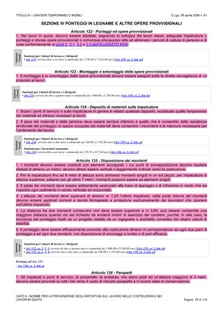 TITOLO IV - CANTIERI TEMPORANEI O MOBILI D.Lgs. 09 aprile 2008 n. 81
CAPO II - NORME PER LA PREVENZIONE DEGLI INFORTUNI SUL LAVORO NELLE COSTRUZIONI E NEI
LAVORI IN QUOTA Pagina 78 di 174
SEZIONE IV PONTEGGI IN LEGNAME E ALTRE OPERE PROVVISIONALI
Articolo 122 - Ponteggi ed opere provvisionali
1. Nei lavori in quota, devono essere adottate, seguendo lo sviluppo dei lavori stessi, adeguate impalcature o
ponteggi o idonee opere provvisionali o comunque precauzioni atte ad eliminare i pericoli di caduta di persone e di
cose conformemente ai punti 2, 3.1, 3.2 e 3.3 dell’ALLEGATO XVIII.
Sanzioni
Penali
Sanzioni per i datori di lavoro e i dirigenti
• Art. 122: arresto fino a sei mesi o ammenda da 2.740,00 a 7.014,40 euro [Art. 159, co. 2, lett. a)]
Articolo 123 - Montaggio e smontaggio delle opere provvisionali
1. Il montaggio e lo smontaggio delle opere provvisionali devono essere eseguiti sotto la diretta sorveglianza di un
preposto ai lavori.
Sanzion
iPenali
Sanzioni per i datori di lavoro e i dirigenti
• Art. 123: arresto da due a quattro mesi o ammenda da 1.096,00 a 5.260,80 euro [Art. 159, co. 2, lett. b)]
Articolo 124 - Deposito di materiali sulle impalcature
1. Sopra i ponti di servizio e sulle impalcature in genere è vietato qualsiasi deposito, eccettuato quello temporaneo
dei materiali ed attrezzi necessari ai lavori.
2. Il peso dei materiali e delle persone deve essere sempre inferiore a quello che è consentito dalla resistenza
strutturale del ponteggio; lo spazio occupato dai materiali deve consentire i movimenti e le manovre necessarie per
l’andamento del lavoro.
Sanzioni
Penali
Sanzioni per i datori di lavoro e i dirigenti
• Art. 124: arresto sino a due mesi o ammenda da 548,00 a 2.192,00 euro [Art. 159, co. 2, lett. c)]
Sanzioni per i lavoratori autonomi
• Art. 124: arresto fino a un mese o ammenda da 219,20 a 657,60 euro [Art. 160, co. 1, lett. c)]
Articolo 125 - Disposizione dei montanti
1. I montanti devono essere costituiti con elementi accoppiati, i cui punti di sovrapposizione devono risultare
sfalsati di almeno un metro; devono altresì essere verticali o leggermente inclinati verso la costruzione.
2. Per le impalcature fino ad 8 metri di altezza sono ammessi montanti singoli in un sol pezzo; per impalcature di
altezza superiore, soltanto per gli ultimi 7 metri i montanti possono essere ad elementi singoli.
3. Il piede dei montanti deve essere solidamente assicurato alla base di appoggio o di infissione in modo che sia
impedito ogni cedimento in senso verticale ed orizzontale.
4. L’altezza dei montanti deve superare di almeno m 1,20 l’ultimo impalcato; dalla parte interna dei montanti
devono essere applicati correnti e tavola fermapiede a protezione esclusivamente dei lavoratori che operano
sull’ultimo impalcato.
5. La distanza tra due montanti consecutivi non deve essere superiore a m 3,60; può essere consentita una
maggiore distanza quando ciò sia richiesto da evidenti motivi di esercizio del cantiere, purché, in tale caso, la
sicurezza del ponteggio risulti da un progetto redatto da un ingegnere o architetto corredato dai relativi calcoli di
stabilità.
6. Il ponteggio deve essere efficacemente ancorato alla costruzione almeno in corrispondenza ad ogni due piani di
ponteggio e ad ogni due montanti, con disposizione di ancoraggi a rombo o di pari efficacia.
Sanzioni
Penali
Sanzioni per i datori di lavoro e i dirigenti
• Art. 125, co. 1, 2, 3: arresto da due a quattro mesi o ammenda da 1.096,00 a 5.260,80 euro [Art. 159, co. 2, lett. b)]
• Art. 125, co. 4, 5, 6: arresto sino a due mesi o ammenda da 548,00 a 2.192,00 euro [Art. 159, co. 2, lett. c)]
Richiami all’Art. 125:
- Art. 138, co. 5, lett. a)
Articolo 126 - Parapetti
1. Gli impalcati e ponti di servizio, le passerelle, le andatoie, che siano posti ad un’altezza maggiore di 2 metri,
devono essere provvisti su tutti i lati verso il vuoto di robusto parapetto e in buono stato di conservazione.
 