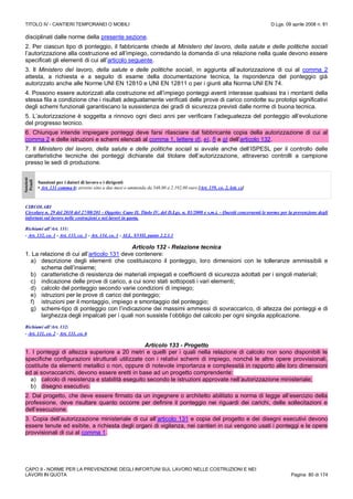 TITOLO IV - CANTIERI TEMPORANEI O MOBILI D.Lgs. 09 aprile 2008 n. 81
CAPO II - NORME PER LA PREVENZIONE DEGLI INFORTUNI SUL LAVORO NELLE COSTRUZIONI E NEI
LAVORI IN QUOTA Pagina 80 di 174
disciplinati dalle norme della presente sezione.
2. Per ciascun tipo di ponteggio, il fabbricante chiede al Ministero del lavoro, della salute e delle politiche sociali
l’autorizzazione alla costruzione ed all’impiego, corredando la domanda di una relazione nella quale devono essere
specificati gli elementi di cui all’articolo seguente.
3. Il Ministero del lavoro, della salute e delle politiche sociali, in aggiunta all’autorizzazione di cui al comma 2
attesta, a richiesta e a seguito di esame della documentazione tecnica, la rispondenza del ponteggio già
autorizzato anche alle Norme UNI EN 12810 e UNI EN 12811 o per i giunti alla Norma UNI EN 74.
4. Possono essere autorizzati alla costruzione ed all’impiego ponteggi aventi interasse qualsiasi tra i montanti della
stessa fila a condizione che i risultati adeguatamente verificati delle prove di carico condotte su prototipi significativi
degli schemi funzionali garantiscano la sussistenza dei gradi di sicurezza previsti dalle norme di buona tecnica.
5. L’autorizzazione è soggetta a rinnovo ogni dieci anni per verificare l’adeguatezza del ponteggio all’evoluzione
del progresso tecnico.
6. Chiunque intende impiegare ponteggi deve farsi rilasciare dal fabbricante copia della autorizzazione di cui al
comma 2 e delle istruzioni e schemi elencati al comma 1, lettere d), e), f) e g) dell’articolo 132.
7. Il Ministero del lavoro, della salute e delle politiche sociali si avvale anche dell’ISPESL per il controllo delle
caratteristiche tecniche dei ponteggi dichiarate dal titolare dell’autorizzazione, attraverso controlli a campione
presso le sedi di produzione.
Sanzioni
Penali
Sanzioni per i datori di lavoro e i dirigenti
• Art. 131 comma 6: arresto sino a due mesi o ammenda da 548,00 a 2.192,00 euro [Art. 159, co. 2, lett. c)]
CIRCOLARI
Circolare n. 29 del 2010 del 27/08/201 - Oggetto: Capo II, Titolo IV, del D.Lgs. n. 81/2008 e s.m.i. - Quesiti concernenti le norme per la prevenzione degli
infortuni sul lavoro nelle costruzioni e nei lavori in quota.
Richiami all’Art. 131:
- Art. 132, co. 1 - Art. 133, co. 3 - Art. 134, co. 1 - ALL. XVIII, punto 2.2.1.1
Articolo 132 - Relazione tecnica
1. La relazione di cui all’articolo 131 deve contenere:
a) descrizione degli elementi che costituiscono il ponteggio, loro dimensioni con le tolleranze ammissibili e
schema dell’insieme;
b) caratteristiche di resistenza dei materiali impiegati e coefficienti di sicurezza adottati per i singoli materiali;
c) indicazione delle prove di carico, a cui sono stati sottoposti i vari elementi;
d) calcolo del ponteggio secondo varie condizioni di impiego;
e) istruzioni per le prove di carico del ponteggio;
f) istruzioni per il montaggio, impiego e smontaggio del ponteggio;
g) schemi-tipo di ponteggio con l’indicazione dei massimi ammessi di sovraccarico, di altezza dei ponteggi e di
larghezza degli impalcati per i quali non sussiste l’obbligo del calcolo per ogni singola applicazione.
Richiami all’Art. 132:
- Art. 131, co. 2 - Art. 131, co. 6
Articolo 133 - Progetto
1. I ponteggi di altezza superiore a 20 metri e quelli per i quali nella relazione di calcolo non sono disponibili le
specifiche configurazioni strutturali utilizzate con i relativi schemi di impiego, nonché le altre opere provvisionali,
costituite da elementi metallici o non, oppure di notevole importanza e complessità in rapporto alle loro dimensioni
ed ai sovraccarichi, devono essere eretti in base ad un progetto comprendente:
a) calcolo di resistenza e stabilità eseguito secondo le istruzioni approvate nell’autorizzazione ministeriale;
b) disegno esecutivo.
2. Dal progetto, che deve essere firmato da un ingegnere o architetto abilitato a norma di legge all’esercizio della
professione, deve risultare quanto occorre per definire il ponteggio nei riguardi dei carichi, delle sollecitazioni e
dell’esecuzione.
3. Copia dell’autorizzazione ministeriale di cui all’articolo 131 e copia del progetto e dei disegni esecutivi devono
essere tenute ed esibite, a richiesta degli organi di vigilanza, nei cantieri in cui vengono usati i ponteggi e le opere
provvisionali di cui al comma 1.
 