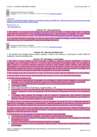TITOLO IV - CANTIERI TEMPORANEI O MOBILI D.Lgs. 09 aprile 2008 n. 81
CAPO II - NORME PER LA PREVENZIONE DEGLI INFORTUNI SUL LAVORO NELLE COSTRUZIONI E NEI
LAVORI IN QUOTA Pagina 81 di 174
Sanzioni
Penali
Sanzioni per i datori di lavoro e i dirigenti
• Art. 133: arresto sino a due mesi o ammenda da 548,00 a 2.192,00 euro [Art. 159, co. 2, lett. c)]
CIRCOLARI
Circolare n. 29 del 2010 del 27/08/201 - Oggetto: Capo II, Titolo IV, del D.Lgs. n. 81/2008 e s.m.i. - Quesiti concernenti le norme per la prevenzione degli
infortuni sul lavoro nelle costruzioni e nei lavori in quota.
Richiami all’Art. 133:
- ALL. XVIII, punto 3.1.3
Articolo 134 - Documentazione
1. Nei cantieri in cui vengono usati ponteggi deve essere tenuta ed esibita, a richiesta degli organi di vigilanza,
copia della documentazione di cui al comma 6 dell’articolo 131 e copia del piano di montaggio, uso e smontaggio
(Pi.M.U.S.), in caso di lavori in quota, i cui contenuti sono riportati nell’ALLEGATO XXII del presente Titolo.
2. Le eventuali modifiche al ponteggio, che devono essere subito riportate sul disegno, devono restare nell’ambito
dello schema-tipo che ha giustificato l’esenzione dall’obbligo del calcolo.
Sanzioni
Penali
Sanzioni per i datori di lavoro e i dirigenti
• Art. 134: arresto sino a due mesi o ammenda da 548,00 a 2.192,00 euro [Art. 159, co. 2, lett. c)]
Articolo 135 - Marchio del fabbricante
1. Gli elementi dei ponteggi devono portare impressi, a rilievo o ad incisione, e comunque in modo visibile ed
indelebile il marchio del fabbricante.
Articolo 136 - Montaggio e smontaggio
1. Nei lavori in quota il datore di lavoro provvede a redigere a mezzo di persona competente un piano di
montaggio, uso e smontaggio (Pi.M.U.S.), in funzione della complessità del ponteggio scelto, con la valutazione
delle condizioni di sicurezza realizzate attraverso l’adozione degli specifici sistemi utilizzati nella particolare
realizzazione e in ciascuna fase di lavoro prevista. Tale piano può assumere la forma di un piano di applicazione
generalizzata integrato da istruzioni e progetti particolareggiati per gli schemi speciali costituenti il ponteggio, ed è
messo a disposizione del preposto addetto alla sorveglianza e dei lavoratori interessati.
2. Nel serraggio di più aste concorrenti in un nodo i giunti devono essere collocati strettamente l’uno vicino all’altro.
3. Per ogni piano di ponte devono essere applicati due correnti, di cui uno può fare parte del parapetto.
4. Il datore di lavoro assicura che:
a) lo scivolamento degli elementi di appoggio di un ponteggio è impedito tramite fissaggio su una superficie di
appoggio, o con un dispositivo antiscivolo, oppure con qualsiasi altra soluzione di efficacia equivalente;
b) i piani di posa dei predetti elementi di appoggio hanno una capacità portante sufficiente;
c) il ponteggio è stabile;
d) lettera soppressa dall’art. 80 del D.Lgs. 3 agosto 2009, n. 106
e) le dimensioni, la forma e la disposizione degli impalcati di un ponteggio sono idonee alla natura del lavoro da
eseguire, adeguate ai carichi da sopportare e tali da consentire un’esecuzione dei lavori e una circolazione
sicure;
f) il montaggio degli impalcati dei ponteggi è tale da impedire lo spostamento degli elementi componenti
durante l’uso, nonché la presenza di spazi vuoti pericolosi fra gli elementi che costituiscono gli impalcati e i
dispositivi verticali di protezione collettiva contro le cadute.
5. Il datore di lavoro provvede ad evidenziare le parti di ponteggio non pronte per l’uso, in particolare durante le
operazioni di montaggio, smontaggio o trasformazione, mediante segnaletica di avvertimento di pericolo generico e
delimitandole con elementi materiali che impediscono l’accesso alla zona di pericolo, ai sensi del Titolo V.
6. Il datore di lavoro assicura che i ponteggi siano montati, smontati o trasformati sotto la diretta sorveglianza di un
preposto, a regola d’arte e conformemente al Pi.M.U.S., ad opera di lavoratori che hanno ricevuto una formazione
adeguata e mirata alle operazioni previste.
7. La formazione di cui al comma 6 ha carattere teorico-pratico e deve riguardare:
a) la comprensione del piano di montaggio, smontaggio o trasformazione del ponteggio;
b) la sicurezza durante le operazioni di montaggio, smontaggio o trasformazione del ponteggio con riferimento
alla legislazione vigente;
c) le misure di prevenzione dei rischi di caduta di persone o di oggetti;
d) le misure di sicurezza in caso di cambiamento delle condizioni meteorologiche pregiudizievoli alla sicurezza
del ponteggio;
 