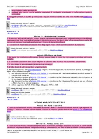 TITOLO IV - CANTIERI TEMPORANEI O MOBILI D.Lgs. 09 aprile 2008 n. 81
CAPO II - NORME PER LA PREVENZIONE DEGLI INFORTUNI SUL LAVORO NELLE COSTRUZIONI E NEI
LAVORI IN QUOTA Pagina 82 di 174
e) le condizioni di carico ammissibile;
f) qualsiasi altro rischio che le suddette operazioni di montaggio, smontaggio o trasformazione possono
comportare.
8. I soggetti formatori, la durata, gli indirizzi ed i requisiti minimi di validità dei corsi sono riportati nell’ALLEGATO
XXI.
Sanzioni
Penali
Sanzioni per i datori di lavoro e i dirigenti
• Art. 136, co. 1, 2, 3, 4, 5, 6: arresto da due a quattro mesi o ammenda da 1.096,00 a 5.260,80 euro [Art. 159, co. 2, lett. b)]
• Art. 136, co. 7, 8: arresto sino a due mesi o ammenda da 548,00 a 2.192,00 euro [Art. 159, co. 2, lett. c)]
Richiami all’Art. 136:
- ALL. XXI, parte II
Articolo 137 - Manutenzione e revisione
1. Il preposto, ad intervalli periodici o dopo violente perturbazioni atmosferiche o prolungata interruzione di lavoro
deve assicurarsi della verticalità dei montanti, del giusto serraggio dei giunti, della efficienza degli ancoraggi e dei
controventi, curando l’eventuale sostituzione o il rinforzo di elementi inefficienti.
2. I vari elementi metallici devono essere difesi dagli agenti nocivi esterni con idonei sistemi di protezione.
Sanzioni
Penali
Sanzioni per i datori di lavoro e i dirigenti
• Art. 137: arresto sino a due mesi o ammenda da 548,00 a 2.192,00 euro [Art. 159, co. 2, lett. c)]
Articolo 138 - Norme particolari
1. Le tavole che costituiscono l’impalcato devono essere fissate in modo che non possano scivolare sui traversi
metallici.
2. E’ consentito un distacco delle tavole del piano di calpestio dalla muratura non superiore a 20 centimetri.
3. E’ fatto divieto di gettare dall’alto gli elementi del ponteggio.
4. E’ fatto divieto di salire e scendere lungo i montanti.
5. Per i ponteggi di cui alla presente sezione valgono, in quanto applicabili, le disposizioni relative ai ponteggi in
legno. Sono ammesse deroghe:
a) alla disposizione di cui all’articolo 125, comma 4, a condizione che l’altezza dei montanti superi di almeno 1
metro l’ultimo impalcato;
b) alla disposizione di cui all’articolo 126, comma 1, a condizione che l’altezza del parapetto sia non inferiore a
95 cm rispetto al piano di calpestio;
c) alla disposizione di cui all’articolo 126, comma 1, a condizione che l’altezza del fermapiede sia non inferiore
a 15 cm rispetto al piano di calpestio;
d) lettera soppressa dall’art. 82 del D.Lgs. 05 agosto 2009, n. 106
Sanzioni
Penali
Sanzioni per i datori di lavoro e i dirigenti
• Art. 138, co. 1, 2, 3, 4: arresto sino a due mesi o ammenda da 548,00 a 2.192,00 euro [Art. 159, co. 2, lett. c)]
Sanzioni per i lavoratori autonomi
• Art. 138, co. 3, 4: arresto fino a un mese o ammenda da 219,20 a 657,60 euro [Art. 160, co. 1, lett. c)]
Richiami all’Art. 138:
- ALL. XIX, punto 2
SEZIONE VI - PONTEGGI MOVIBILI
Articolo 139 - Ponti su cavalletti
1. I ponti su cavalletti non devono aver altezza superiore a metri 2 e non devono essere montati sugli impalcati dei
ponteggi. I ponti su cavalletti devono essere conformi ai requisiti specifici indicati nel punto 2.2.2. dell'Allegato
XVIII.
Sanzioni
Penali
Sanzioni per i datori di lavoro e i dirigenti
• Art. 139: arresto sino a due mesi o ammenda da 548,00 a 2.192,00 euro [Art. 159, co. 2, lett. c)]
Articolo 140 - Ponti su ruote a torre
1. I ponti su ruote devono avere base ampia in modo da resistere, con largo margine di sicurezza, ai carichi ed alle
oscillazioni cui possono essere sottoposti durante gli spostamenti o per colpi di vento e in modo che non possano
 