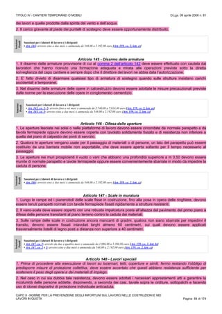 TITOLO IV - CANTIERI TEMPORANEI O MOBILI D.Lgs. 09 aprile 2008 n. 81
CAPO II - NORME PER LA PREVENZIONE DEGLI INFORTUNI SUL LAVORO NELLE COSTRUZIONI E NEI
LAVORI IN QUOTA Pagina 84 di 174
dei lavori e quelle prodotte dalla spinta del vento e dell’acqua.
2. Il carico gravante al piede dei puntelli di sostegno deve essere opportunamente distribuito.
Sanzioni
Penali
Sanzioni per i datori di lavoro e i dirigenti
• Art. 144: arresto sino a due mesi o ammenda da 548,00 a 2.192,00 euro [Art. 159, co. 2, lett. c)]
Articolo 145 - Disarmo delle armature
1. Il disarmo delle armature provvisorie di cui al comma 2 dell’articolo 142 deve essere effettuato con cautela dai
lavoratori che hanno ricevuto una formazione adeguata e mirata alle operazioni previste sotto la diretta
sorveglianza del capo cantiere e sempre dopo che il direttore dei lavori ne abbia data l’autorizzazione.
2. E’ fatto divieto di disarmare qualsiasi tipo di armatura di sostegno quando sulle strutture insistano carichi
accidentali e temporanei.
3. Nel disarmo delle armature delle opere in calcestruzzo devono essere adottate le misure precauzionali previste
dalle norme per la esecuzione delle opere in conglomerato cementizio.
Sanzioni
Penali
Sanzioni per i datori di lavoro e i dirigenti
• Art. 145, co. 1, 2: arresto fino a sei mesi o ammenda da 2.740,00 a 7.014,40 euro [Art. 159, co. 2, lett. a)]
• Art. 145, co. 3: arresto sino a due mesi o ammenda da 548,00 a 2.192,00 euro [Art. 159, co. 2, lett. c)]
Articolo 146 - Difesa delle aperture
1. Le aperture lasciate nei solai o nelle piattaforme di lavoro devono essere circondate da normale parapetto e da
tavola fermapiede oppure devono essere coperte con tavolato solidamente fissato e di resistenza non inferiore a
quella del piano di calpestio dei ponti di servizio.
2. Qualora le aperture vengano usate per il passaggio di materiali o di persone, un lato del parapetto può essere
costituito da una barriera mobile non asportabile, che deve essere aperta soltanto per il tempo necessario al
passaggio.
3. Le aperture nei muri prospicienti il vuoto o vani che abbiano una profondità superiore a m 0,50 devono essere
munite di normale parapetto e tavole fermapiede oppure essere convenientemente sbarrate in modo da impedire la
caduta di persone.
Sanzioni
Penali
Sanzioni per i datori di lavoro e i dirigenti
• Art. 146: arresto sino a due mesi o ammenda da 548,00 a 2.192,00 euro [Art. 159, co. 2, lett. c)]
Articolo 147 - Scale in muratura
1. Lungo le rampe ed i pianerottoli delle scale fisse in costruzione, fino alla posa in opera delle ringhiere, devono
essere tenuti parapetti normali con tavole fermapiede fissati rigidamente a strutture resistenti.
2. Il vano-scala deve essere coperto con una robusta impalcatura posta all’altezza del pavimento del primo piano a
difesa delle persone transitanti al piano terreno contro la caduta dei materiali.
3. Sulle rampe delle scale in costruzione ancora mancanti di gradini, qualora non siano sbarrate per impedirvi il
transito, devono essere fissati intavolati larghi almeno 60 centimetri, sui quali devono essere applicati
trasversalmente listelli di legno posti a distanza non superiore a 40 centimetri.
Sanzioni
Penali
Sanzioni per i datori di lavoro e i dirigenti
• Art. 147, co. 1: arresto da due a quattro mesi o ammenda da 1.096,00 a 5.260,80 euro [Art. 159, co. 2, lett. b)]
• Art. 147, co. 2 e 3: arresto sino a due mesi o ammenda da 548,00 a 2.192,00 euro [Art. 159, co. 2, lett. c)]
Articolo 148 - Lavori speciali
1. Prima di procedere alla esecuzione di lavori su lucernari, tetti, coperture e simili, fermo restando l’obbligo di
predisporre misure di protezione collettiva, deve essere accertato che questi abbiano resistenza sufficiente per
sostenere il peso degli operai e dei materiali di impiego.
2. Nel caso in cui sia dubbia tale resistenza, devono essere adottati i necessari apprestamenti atti a garantire la
incolumità delle persone addette, disponendo, a seconda dei casi, tavole sopra le orditure, sottopalchi e facendo
uso di idonei dispositivi di protezione individuale anticaduta.
 