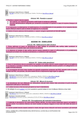 TITOLO IV - CANTIERI TEMPORANEI O MOBILI D.Lgs. 09 aprile 2008 n. 81
CAPO II - NORME PER LA PREVENZIONE DEGLI INFORTUNI SUL LAVORO NELLE COSTRUZIONI E NEI
LAVORI IN QUOTA Pagina 85 di 174
Sanzioni
Penali
Sanzioni per i datori di lavoro e i dirigenti
• Art. 148: arresto fino a sei mesi o ammenda da 2.740,00 a 7.014,40 euro [Art. 159, co. 2, lett. a)]
Articolo 149 - Paratoie e cassoni
1. Paratoie e cassoni devono essere:
a) ben costruiti, con materiali appropriati e solidi dotati di resistenza sufficiente;
b) provvisti dall’attrezzatura adeguata per consentire ai lavoratori di ripararsi in caso di irruzione d’acqua e di
materiali.
2. La costruzione, la sistemazione, la trasformazione o lo smantellamento di una paratoia o di un cassone devono
essere effettuati soltanto sotto la diretta sorveglianza di un preposto.
3. Il datore di lavoro assicura che le paratoie e i cassoni vengano ispezionati ad intervalli regolari.
Sanzioni
Penali
Sanzioni per i datori di lavoro e i dirigenti
• Art. 149 arresto sino a due mesi o ammenda da 548,00 a 2.192,00 euro [Art. 159, co. 2, lett. c)]
SEZIONE VIII - DEMOLIZIONI
Articolo 150 - Rafforzamento delle strutture
1. Prima dell’inizio di lavori di demolizione è fatto obbligo di procedere alla verifica delle condizioni di
conservazione e di stabilità delle varie strutture da demolire.
2. In relazione al risultato di tale verifica devono essere eseguite le opere di rafforzamento e di puntellamento
necessarie ad evitare che, durante la demolizione, si verifichino crolli intempestivi.
Sanzioni
Penali
Sanzioni per i datori di lavoro e i dirigenti
• Art. 150: arresto sino a due mesi o ammenda da 548,00 a 2.192,00 euro [Art. 159, co. 2, lett. c)]
Articolo 151 - Ordine delle demolizioni
1. I lavori di demolizione devono procedere con cautela e con ordine, devono essere eseguiti sotto la sorveglianza
di un preposto e condotti in maniera da non pregiudicare la stabilità delle strutture portanti o di collegamento e di
quelle eventuali adiacenti.
2. La successione dei lavori deve risultare da apposito programma contenuto nel POS, tenendo conto di quanto
indicato nel PSC, ove previsto, che deve essere tenuto a disposizione degli organi di vigilanza.
Sanzion
iPenali
Sanzioni per i datori di lavoro e i dirigenti
• Art. 151, co. 1: arresto da due a quattro mesi o ammenda da 1.096,00 a 5.260,80 euro [Art. 159, co. 2, lett. b)]
• Art. 151, co. 2: arresto sino a due mesi o ammenda da 548,00 a 2.192,00 euro [Art. 159, co. 2, lett. c)]
Articolo 152 - Misure di sicurezza
1. La demolizione dei muri effettuata con attrezzature manuali deve essere fatta servendosi di ponti di servizio
indipendenti dall’opera in demolizione.
2. E’ vietato lavorare e fare lavorare gli operai sui muri in demolizione.
3. Gli obblighi di cui ai commi 1 e 2 non sussistono quando trattasi di muri di altezza inferiore ai due metri.
Sanzioni
Penali
Sanzioni per i datori di lavoro e i dirigenti
• Art. 152, co. 1, e 2: arresto da due a quattro mesi o ammenda da 1.096,00 a 5.260,80 euro [Art. 159, co. 2, lett. b)]
Sanzioni per i lavoratori autonomi
• Art. 152, co. 2: arresto fino a un mese o ammenda da 219,20 a 657,60 euro [Art. 160, co. 1, lett. c)]
Articolo 153 - Convogliamento del materiale di demolizione
1. Il materiale di demolizione non deve essere gettato dall’alto, ma deve essere trasportato oppure convogliato in
appositi canali, il cui estremo inferiore non deve risultare ad altezza maggiore di due metri dal livello del piano di
raccolta.
2. I canali suddetti devono essere costruiti in modo che ogni tronco imbocchi nel tronco successivo; gli eventuali
 