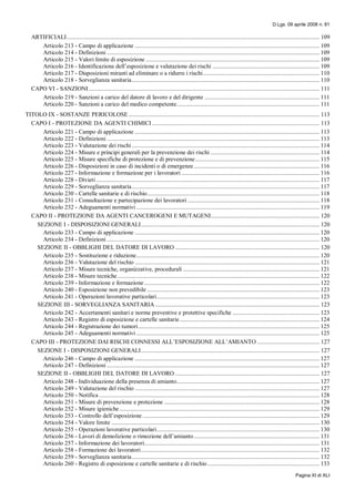 D.Lgs. 09 aprile 2008 n. 81
Pagina XI di XLI
ARTIFICIALI................................................................................................................................................................... 109
Articolo 213 - Campo di applicazione ....................................................................................................................... 109
Articolo 214 - Definizioni ......................................................................................................................................... 109
Articolo 215 - Valori limite di esposizione ................................................................................................................ 109
Articolo 216 - Identificazione dell’esposizione e valutazione dei rischi ..................................................................... 109
Articolo 217 - Disposizioni miranti ad eliminare o a ridurre i rischi........................................................................... 110
Articolo 218 - Sorveglianza sanitaria......................................................................................................................... 110
CAPO VI - SANZIONI..................................................................................................................................................... 111
Articolo 219 - Sanzioni a carico del datore di lavoro e del dirigente .......................................................................... 111
Articolo 220 - Sanzioni a carico del medico competente............................................................................................ 111
TITOLO IX - SOSTANZE PERICOLOSE ........................................................................................................................... 113
CAPO I - PROTEZIONE DA AGENTI CHIMICI............................................................................................................ 113
Articolo 221 - Campo di applicazione ....................................................................................................................... 113
Articolo 222 - Definizioni ......................................................................................................................................... 113
Articolo 223 - Valutazione dei rischi ......................................................................................................................... 114
Articolo 224 - Misure e principi generali per la prevenzione dei rischi ...................................................................... 114
Articolo 225 - Misure specifiche di protezione e di prevenzione................................................................................ 115
Articolo 226 - Disposizioni in caso di incidenti o di emergenze................................................................................. 116
Articolo 227 - Informazione e formazione per i lavoratori ......................................................................................... 116
Articolo 228 - Divieti................................................................................................................................................ 117
Articolo 229 - Sorveglianza sanitaria......................................................................................................................... 117
Articolo 230 - Cartelle sanitarie e di rischio............................................................................................................... 118
Articolo 231 - Consultazione e partecipazione dei lavoratori ..................................................................................... 118
Articolo 232 - Adeguamenti normativi ...................................................................................................................... 119
CAPO II - PROTEZIONE DA AGENTI CANCEROGENI E MUTAGENI...................................................................... 120
SEZIONE I - DISPOSIZIONI GENERALI................................................................................................................... 120
Articolo 233 - Campo di applicazione ....................................................................................................................... 120
Articolo 234 - Definizioni ......................................................................................................................................... 120
SEZIONE II - OBBLIGHI DEL DATORE DI LAVORO ............................................................................................. 120
Articolo 235 - Sostituzione e riduzione...................................................................................................................... 120
Articolo 236 - Valutazione del rischio ....................................................................................................................... 121
Articolo 237 - Misure tecniche, organizzative, procedurali ........................................................................................ 121
Articolo 238 - Misure tecniche .................................................................................................................................. 122
Articolo 239 - Informazione e formazione................................................................................................................. 122
Articolo 240 - Esposizione non prevedibile ............................................................................................................... 123
Articolo 241 - Operazioni lavorative particolari......................................................................................................... 123
SEZIONE III - SORVEGLIANZA SANITARIA.......................................................................................................... 123
Articolo 242 - Accertamenti sanitari e norme preventive e protettive specifiche ........................................................ 123
Articolo 243 - Registro di esposizione e cartelle sanitarie.......................................................................................... 124
Articolo 244 - Registrazione dei tumori..................................................................................................................... 125
Articolo 245 - Adeguamenti normativi ...................................................................................................................... 125
CAPO III - PROTEZIONE DAI RISCHI CONNESSI ALL’ESPOSIZIONE ALL’AMIANTO ........................................ 127
SEZIONE I - DISPOSIZIONI GENERALI................................................................................................................... 127
Articolo 246 - Campo di applicazione ....................................................................................................................... 127
Articolo 247 - Definizioni ......................................................................................................................................... 127
SEZIONE II - OBBLIGHI DEL DATORE DI LAVORO ............................................................................................. 127
Articolo 248 - Individuazione della presenza di amianto............................................................................................ 127
Articolo 249 - Valutazione del rischio ....................................................................................................................... 127
Articolo 250 - Notifica .............................................................................................................................................. 128
Articolo 251 - Misure di prevenzione e protezione .................................................................................................... 128
Articolo 252 - Misure igieniche................................................................................................................................. 129
Articolo 253 - Controllo dell’esposizione .................................................................................................................. 129
Articolo 254 - Valore limite ...................................................................................................................................... 130
Articolo 255 - Operazioni lavorative particolari......................................................................................................... 130
Articolo 256 - Lavori di demolizione o rimozione dell’amianto................................................................................. 131
Articolo 257 - Informazione dei lavoratori................................................................................................................. 131
Articolo 258 - Formazione dei lavoratori................................................................................................................... 132
Articolo 259 - Sorveglianza sanitaria......................................................................................................................... 132
Articolo 260 - Registro di esposizione e cartelle sanitarie e di rischio ........................................................................ 133
 