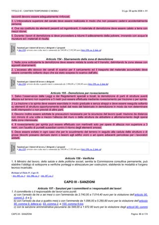 TITOLO IV - CANTIERI TEMPORANEI O MOBILI D.Lgs. 09 aprile 2008 n. 81
CAPO III - SANZIONI Pagina 86 di 174
raccordi devono essere adeguatamente rinforzati.
3. L’imboccatura superiore del canale deve essere realizzata in modo che non possano cadervi accidentalmente
persone.
4. Ove sia costituito da elementi pesanti od ingombranti, il materiale di demolizione deve essere calato a terra con
mezzi idonei.
5. Durante i lavori di demolizione si deve provvedere a ridurre il sollevamento della polvere, irrorando con acqua le
murature ed i materiali di risulta.
Sanzioni
Penali
Sanzioni per i datori di lavoro, i dirigenti e i preposti
• Art. 153: arresto sino a due mesi o ammenda da 548,00 a 2.192,00 euro [Art. 159, co. 2, lett. c)]
Articolo 154 - Sbarramento della zona di demolizione
1. Nella zona sottostante la demolizione deve essere vietata la sosta ed il transito, delimitando la zona stessa con
appositi sbarramenti.
2. L’accesso allo sbocco dei canali di scarico per il caricamento ed il trasporto del materiale accumulato deve
essere consentito soltanto dopo che sia stato sospeso lo scarico dall’alto.
Sanzioni
Penali
Sanzioni per i datori di lavoro e dirigenti
• Art. 154: arresto da due a quattro mesi o ammenda da 1.096,00 a 5.260,80 euro [Art. 159, co. 2, lett. b)]
Articolo 155 - Demolizione per rovesciamento
1. Salvo l’osservanza delle Leggi e dei Regolamenti speciali e locali, la demolizione di parti di strutture aventi
altezza sul terreno non superiore a 5 metri può essere effettuata mediante rovesciamento per trazione o per spinta.
2. La trazione o la spinta deve essere esercitata in modo graduale e senza strappi e deve essere eseguita soltanto
su elementi di struttura opportunamente isolati dal resto del fabbricato in demolizione in modo da non determinare
crolli intempestivi o non previsti di altre parti.
3. Devono inoltre essere adottate le precauzioni necessarie per la sicurezza del lavoro quali: trazione da distanza
non minore di una volta e mezzo l’altezza del muro o della struttura da abbattere e allontanamento degli operai
dalla zona interessata.
4. Il rovesciamento per spinta può essere effettuato con martinetti solo per opere di altezza non superiore a 3
metri, con l’ausilio di puntelli sussidiari contro il ritorno degli elementi smossi.
5. Deve essere evitato in ogni caso che per lo scuotimento del terreno in seguito alla caduta delle strutture o di
grossi blocchi possano derivare danni o lesioni agli edifici vicini o ad opere adiacenti pericolose per i lavoratori
addetti.
Sanzioni
Penali
Sanzioni per i datori di lavoro, i dirigenti e i preposti
• Art. 155: arresto sino a due mesi o ammenda da 548,00 a 2.192,00 euro [Art. 159, co. 2, lett. c)]
Articolo 156 - Verifiche
1. Il Ministro del lavoro, della salute e delle politiche sociali, sentita la Commissione consultiva permanente, può
stabilire l’obbligo di sottoporre a verifiche ponteggi e attrezzature per costruzioni, stabilendo le modalità e l’organo
tecnico incaricato.
Richiami al Titolo IV, Capo II:
- Art. 105, co. 1 - Art. 106, co. 1 - Art. 107, co. 1
CAPO III - SANZIONI
Articolo 157 - Sanzioni per i committenti e i responsabili dei lavori
1. Il committente o il responsabile dei lavori sono puniti:
a) con l’arresto da tre a sei mesi o con l’ammenda da 2.740,00 a 7.014,40 euro per la violazione dell’articolo 90,
commi 3, 4 e 5;
b) con l’arresto da due a quattro mesi o con l’ammenda da 1.096,00 a 5.260,80 euro per la violazione dell’articolo
90, comma 9, lettera a), 93, comma 2, e 100, comma 6-bis;
c) con la sanzione amministrativa pecuniaria da 548,00 a 1.972.80 euro per la violazione degli articoli 90, commi
 