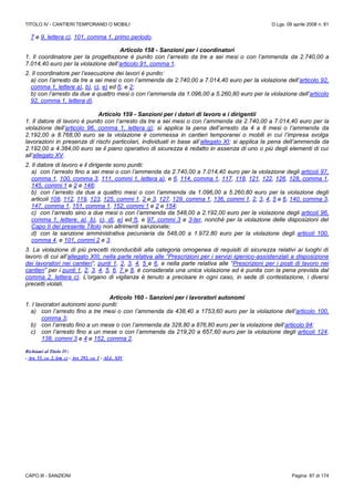 TITOLO IV - CANTIERI TEMPORANEI O MOBILI D.Lgs. 09 aprile 2008 n. 81
CAPO III - SANZIONI Pagina 87 di 174
7 e 9, lettera c), 101, comma 1, primo periodo.
Articolo 158 - Sanzioni per i coordinatori
1. Il coordinatore per la progettazione è punito con l’arresto da tre a sei mesi o con l’ammenda da 2.740,00 a
7.014,40 euro per la violazione dell’articolo 91, comma 1.
2. Il coordinatore per l’esecuzione dei lavori è punito:
a) con l’arresto da tre a sei mesi o con l’ammenda da 2.740,00 a 7.014,40 euro per la violazione dell’articolo 92,
comma 1, lettere a), b), c), e) ed f), e 2;
b) con l’arresto da due a quattro mesi o con l’ammenda da 1.096,00 a 5.260,80 euro per la violazione dell’articolo
92, comma 1, lettera d).
Articolo 159 - Sanzioni per i datori di lavoro e i dirigentii
1. Il datore di lavoro è punito con l’arresto da tre a sei mesi o con l’ammenda da 2.740,00 a 7.014,40 euro per la
violazione dell’articolo 96, comma 1, lettera g); si applica la pena dell’arresto da 4 a 8 mesi o l’ammenda da
2.192,00 a 8.768,00 euro se la violazione è commessa in cantieri temporanei o mobili in cui l’impresa svolga
lavorazioni in presenza di rischi particolari, individuati in base all’allegato XI; si applica la pena dell’ammenda da
2.192,00 a 4.384,00 euro se il piano operativo di sicurezza è redatto in assenza di uno o più degli elementi di cui
all’allegato XV.
2. Il datore di lavoro e il dirigente sono puniti:
a) con l’arresto fino a sei mesi o con l’ammenda da 2.740,00 a 7.014,40 euro per la violazione degli articoli 97,
comma 1, 100, comma 3, 111, commi 1, lettera a), e 6, 114, comma 1, 117, 118, 121, 122, 126, 128, comma 1,
145, commi 1 e 2 e 148;
b) con l’arresto da due a quattro mesi o con l’ammenda da 1.096,00 a 5.260,80 euro per la violazione degli
articoli 108, 112, 119, 123, 125, commi 1, 2 e 3, 127, 129, comma 1, 136, commi 1, 2, 3, 4, 5 e 6, 140, comma 3,
147, comma 1, 151, comma 1, 152, commi 1 e 2 e 154;
c) con l’arresto sino a due mesi o con l’ammenda da 548,00 a 2.192,00 euro per la violazione degli articoli 96,
comma 1, lettere. a), b), c), d), e) ed f), e 97, commi 3 e 3-ter, nonché per la violazione delle disposizioni del
Capo II del presente Titolo non altrimenti sanzionate;
d) con la sanzione amministrativa pecuniaria da 548,00 a 1.972.80 euro per la violazione degli articoli 100,
comma 4, e 101, commi 2 e 3.
3. La violazione di più precetti riconducibili alla categoria omogenea di requisiti di sicurezza relativi ai luoghi di
lavoro di cui all’allegato XIII, nella parte relativa alle “Prescrizioni per i servizi igienico-assistenziali a disposizione
dei lavoratori nei cantieri”, punti 1, 2, 3, 4, 5 e 6, e nella parte relativa alle “Prescrizioni per i posti di lavoro nei
cantieri” per i punti 1, 2, 3, 4, 5, 6, 7 e 8, è considerata una unica violazione ed è punita con la pena prevista dal
comma 2, lettera c). L’organo di vigilanza è tenuto a precisare in ogni caso, in sede di contestazione, i diversi
precetti violati.
Articolo 160 - Sanzioni per i lavoratori autonomi
1. I lavoratori autonomi sono puniti:
a) con l’arresto fino a tre mesi o con l’ammenda da 438,40 a 1753,60 euro per la violazione dell’articolo 100,
comma 3;
b) con l’arresto fino a un mese o con l’ammenda da 328,80 a 876,80 euro per la violazione dell’articolo 94;
c) con l’arresto fino a un mese o con l’ammenda da 219,20 a 657,60 euro per la violazione degli articoli 124,
138, commi 3 e 4 e 152, comma 2.
Richiami al Titolo IV:
- Art. 55, co. 2, lett. c) - Art. 292, co. 1 - ALL. XIV
 