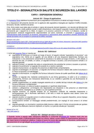 TITOLO V - SEGNALETICA DI SALUTE E SICUREZZA SUL LAVORO D.Lgs. 09 aprile 2008 n. 81
CAPO I - DISPOSIZIONI GENERALI Pagina 89 di 174
TITOLO V - SEGNALETICA DI SALUTE E SICUREZZA SUL LAVORO
CAPO I - DISPOSIZIONI GENERALI
Articolo 161 - Campo di applicazione
1. Il presente Titolo stabilisce le prescrizioni per la segnaletica di sicurezza e di salute sul luogo di lavoro.
2. Le disposizioni del presente decreto non si applicano alla segnaletica impiegata per regolare il traffico stradale,
ferroviario, fluviale, marittimo ed aereo.
2 bis. Entro dodici mesi dalla data di entrata in vigore del presente decreto legislativo, con decreto dei Ministeri del
lavoro, della salute e delle politiche sociali e delle infrastrutture e dei trasporti, acquisito il parere della Conferenza
permanente per i rapporti tra lo Stato, le regioni e le province autonome di Trento e di Bolzano, sentite le
organizzazioni sindacali maggiormente rappresentative sul piano nazionale, è emanato il regolamento per
l’individuazione delle procedure di revisione, integrazione e apposizione della segnaletica stradale destinata alle
attività lavorative che si svolgano in presenza di traffico veicolare.
DECRETI ATTUATIVI
Decreto interministeriale 4 marzo 2013 - Criteri generali di sicurezza relativi alle procedure di revisione, integrazione e apposizione della segnaletica
stradale destinata alle attività lavorative che si svolgono in presenza di traffico veicolare
INTERPELLI
INTERPELLO N. 15/2014 del 11/07/2014 – Corsi di aggiornamento di cui al D.I. 4 marzo 2013, ex art. 161, comma 2-bis del D.Lgs. n. 81/2008
Articolo 162 - Definizioni
1. Ai fini del presente Titolo si intende per:
a) segnaletica di sicurezza e di salute sul luogo di lavoro, di seguito indicata “segnaletica di sicurezza”: una
segnaletica che, riferita ad un oggetto, ad una attività o ad una situazione determinata, fornisce una
indicazione o una prescrizione concernente la sicurezza o la salute sul luogo di lavoro, e che utilizza, a
seconda dei casi, un cartello, un colore, un segnale luminoso o acustico, una comunicazione verbale o un
segnale gestuale;
b) segnale di divieto: un segnale che vieta un comportamento che potrebbe far correre o causare un pericolo;
c) segnale di avvertimento: un segnale che avverte di un rischio o pericolo;
d) segnale di prescrizione: un segnale che prescrive un determinato comportamento;
e) segnale di salvataggio o di soccorso: un segnale che fornisce indicazioni relative alle uscite di sicurezza o
ai mezzi di soccorso o di salvataggio;
f) segnale di informazione: un segnale che fornisce indicazioni diverse da quelle specificate alle lettere da b)
ad e);
g) cartello: un segnale che, mediante combinazione di una forma geometrica, di colori e di un simbolo o
pittogramma, fornisce una indicazione determinata, la cui visibilità è garantita da una illuminazione di
intensità sufficiente;
h) cartello supplementare: un cartello impiegato assieme ad un cartello del tipo indicato alla lettera g) e che
fornisce indicazioni complementari;
i) colore di sicurezza: un colore al quale è assegnato un significato determinato;
l) simbolo o pittogramma: un’immagine che rappresenta una situazione o che prescrive un determinato
comportamento, impiegata su un cartello o su una superficie luminosa;
m) segnale luminoso: un segnale emesso da un dispositivo costituito da materiale trasparente o
semitrasparente, che è illuminato dall’interno o dal retro in modo da apparire esso stesso come una
superficie luminosa;
n) segnale acustico: un segnale sonoro in codice emesso e diffuso da un apposito dispositivo, senza impiego
di voce umana o di sintesi vocale;
o) comunicazione verbale: un messaggio verbale predeterminato, con impiego di voce umana o di sintesi
vocale;
p) segnale gestuale: un movimento o posizione delle braccia o delle mani in forma convenzionale per guidare
persone che effettuano manovre implicanti un rischio o un pericolo attuale per i lavoratori.
Richiami all’Art. 162:
- ALL. XXIV, punto 1.3
Articolo 163 - Obblighi del datore di lavoro
1. Quando, anche a seguito della valutazione effettuata in conformità all’articolo 28, risultano rischi che non
possono essere evitati o sufficientemente limitati con misure, metodi, ovvero sistemi di organizzazione del lavoro, o
con mezzi tecnici di protezione collettiva, il datore di lavoro fa ricorso alla segnaletica di sicurezza, conformemente
alle prescrizioni di cui agli allegati da ALLEGATO XXIV a ALLEGATO XXXII.
 