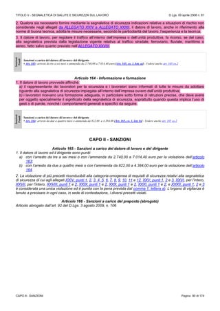 TITOLO V - SEGNALETICA DI SALUTE E SICUREZZA SUL LAVORO D.Lgs. 09 aprile 2008 n. 81
CAPO II - SANZIONI Pagina 90 di 174
2. Qualora sia necessario fornire mediante la segnaletica di sicurezza indicazioni relative a situazioni di rischio non
considerate negli allegati da ALLEGATO XXIV a ALLEGATO XXXII, il datore di lavoro, anche in riferimento alle
norme di buona tecnica, adotta le misure necessarie, secondo le particolarità del lavoro, l’esperienza e la tecnica.
3. Il datore di lavoro, per regolare il traffico all’interno dell’impresa o dell’unità produttiva, fa ricorso, se del caso,
alla segnaletica prevista dalla legislazione vigente relativa al traffico stradale, ferroviario, fluviale, marittimo o
aereo, fatto salvo quanto previsto nell’ALLEGATO XXVIII.
Sanzioni
Penali
Sanzioni a carico del datore di lavoro e del dirigente
• Art. 163: arresto da tre a sei mesi o ammenda da 2.740,00 a 7.014,40 euro [Art. 165, co. 1, lett. a)] - Vedere anche art. 165 co.2
Articolo 164 - Informazione e formazione
1. Il datore di lavoro provvede affinché:
a) il rappresentante dei lavoratori per la sicurezza e i lavoratori siano informati di tutte le misure da adottare
riguardo alla segnaletica di sicurezza impiegata all’interno dell’impresa ovvero dell’unità produttiva;
b) i lavoratori ricevano una formazione adeguata, in particolare sotto forma di istruzioni precise, che deve avere
per oggetto specialmente il significato della segnaletica di sicurezza, soprattutto quando questa implica l’uso di
gesti o di parole, nonché i comportamenti generali e specifici da seguire.
Sanzioni
Penali
Sanzioni a carico del datore di lavoro e del dirigente
• Art. 164: arresto da due a quattro mesi o ammenda da 822,00 a 4.384,00 [Art. 165, co. 1, lett. b)] - Vedere anche art. 165 co.2
CAPO II - SANZIONI
Articolo 165 - Sanzioni a carico del datore di lavoro e del dirigente
1. Il datore di lavoro ed il dirigente sono puniti:
a) con l’arresto da tre a sei mesi o con l’ammenda da 2.740,00 a 7.014,40 euro per la violazione dell’articolo
163;
b) con l’arresto da due a quattro mesi o con l’ammenda da 822,00 a 4.384,00 euro per la violazione dell’articolo
164.
2. La violazione di più precetti riconducibili alla categoria omogenea di requisiti di sicurezza relativi alla segnaletica
di sicurezza di cui agli allegati XXIV, punti 1, 2, 3, 4, 5, 6, 7, 8, 9, 10, 11 e 12, XXV, punti 1, 2 e 3, XXVI, per l’intero,
XXVII, per l’intero, XXVIII, punti 1 e 2, XXIX, punti 1 e 2, XXX, punti 1 e 2, XXXI, punti 1 e 2, e XXXII, punti 1, 2 e 3
è considerata una unica violazione ed è punita con la pena prevista dal comma 1, lettera a). L’organo di vigilanza è
tenuto a precisare in ogni caso, in sede di contestazione, i diversi precetti violati.
Articolo 166 - Sanzioni a carico del preposto (abrogato)
Articolo abrogato dall’art. 92 del D.Lgs. 3 agosto 2009, n. 106
 