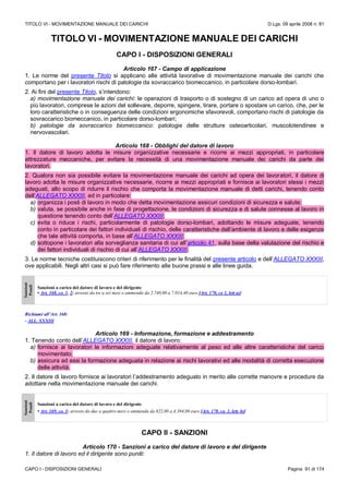 TITOLO VI - MOVIMENTAZIONE MANUALE DEI CARICHI D.Lgs. 09 aprile 2008 n. 81
CAPO I - DISPOSIZIONI GENERALI Pagina 91 di 174
TITOLO VI - MOVIMENTAZIONE MANUALE DEI CARICHI
CAPO I - DISPOSIZIONI GENERALI
Articolo 167 - Campo di applicazione
1. Le norme del presente Titolo si applicano alle attività lavorative di movimentazione manuale dei carichi che
comportano per i lavoratori rischi di patologie da sovraccarico biomeccanico, in particolare dorso-lombari.
2. Ai fini del presente Titolo, s’intendono:
a) movimentazione manuale dei carichi: le operazioni di trasporto o di sostegno di un carico ad opera di uno o
più lavoratori, comprese le azioni del sollevare, deporre, spingere, tirare, portare o spostare un carico, che, per le
loro caratteristiche o in conseguenza delle condizioni ergonomiche sfavorevoli, comportano rischi di patologie da
sovraccarico biomeccanico, in particolare dorso-lombari;
b) patologie da sovraccarico biomeccanico: patologie delle strutture osteoarticolari, muscolotendinee e
nervovascolari.
Articolo 168 - Obblighi del datore di lavoro
1. Il datore di lavoro adotta le misure organizzative necessarie e ricorre ai mezzi appropriati, in particolare
attrezzature meccaniche, per evitare la necessità di una movimentazione manuale dei carichi da parte dei
lavoratori.
2. Qualora non sia possibile evitare la movimentazione manuale dei carichi ad opera dei lavoratori, il datore di
lavoro adotta le misure organizzative necessarie, ricorre ai mezzi appropriati e fornisce ai lavoratori stessi i mezzi
adeguati, allo scopo di ridurre il rischio che comporta la movimentazione manuale di detti carichi, tenendo conto
dell’ALLEGATO XXXIII, ed in particolare:
a) organizza i posti di lavoro in modo che detta movimentazione assicuri condizioni di sicurezza e salute;
b) valuta, se possibile anche in fase di progettazione, le condizioni di sicurezza e di salute connesse al lavoro in
questione tenendo conto dell’ALLEGATO XXXIII;
c) evita o riduce i rischi, particolarmente di patologie dorso-lombari, adottando le misure adeguate, tenendo
conto in particolare dei fattori individuali di rischio, delle caratteristiche dell’ambiente di lavoro e delle esigenze
che tale attività comporta, in base all’ALLEGATO XXXIII;
d) sottopone i lavoratori alla sorveglianza sanitaria di cui all’articolo 41, sulla base della valutazione del rischio e
dei fattori individuali di rischio di cui all’ALLEGATO XXXIII.
3. Le norme tecniche costituiscono criteri di riferimento per le finalità del presente articolo e dell’ALLEGATO XXXIII,
ove applicabili. Negli altri casi si può fare riferimento alle buone prassi e alle linee guida.
Sanzioni
Penali
Sanzioni a carico del datore di lavoro e del dirigente
• Art. 168, co. 1, 2: arresto da tre a sei mesi o ammenda da 2.740,00 a 7.014,40 euro [Art. 170, co 1, lett a)]
Richiami all’Art. 168:
- ALL. XXXIII
Articolo 169 - Informazione, formazione e addestramento
1. Tenendo conto dell’ALLEGATO XXXIII, il datore di lavoro:
a) fornisce ai lavoratori le informazioni adeguate relativamente al peso ed alle altre caratteristiche del carico
movimentato;
b) assicura ad essi la formazione adeguata in relazione ai rischi lavorativi ed alle modalità di corretta esecuzione
delle attività.
2. Il datore di lavoro fornisce ai lavoratori l’addestramento adeguato in merito alle corrette manovre e procedure da
adottare nella movimentazione manuale dei carichi.
Sanzioni
Penali
Sanzioni a carico del datore di lavoro e del dirigente
• Art. 169, co. 1: arresto da due a quattro mesi o ammenda da 822,00 a 4.384,00 euro [Art. 170, co. 1, lett. b)]
CAPO II - SANZIONI
Articolo 170 - Sanzioni a carico del datore di lavoro e del dirigente
1. Il datore di lavoro ed il dirigente sono puniti:
 