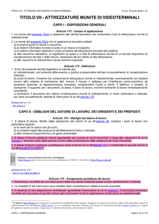 TITOLO VII - ATTREZZATURE MUNITE DI VIDEOTERMINALI D.Lgs. 09 aprile 2008 n. 81
CAPO I - DISPOSIZIONI GENERALI Pagina 93 di 174
TITOLO VII - ATTREZZATURE MUNITE DI VIDEOTERMINALI
CAPO I - DISPOSIZIONI GENERALI
Articolo 172 - Campo di applicazione
1. Le norme del presente Titolo si applicano alle attività lavorative che comportano l’uso di attrezzature munite di
videoterminali.
2. Le norme del presente Titolo non si applicano ai lavoratori addetti:
a) ai posti di guida di veicoli o macchine;
b) ai sistemi informatici montati a bordo di un mezzo di trasporto;
c) ai sistemi informatici destinati in modo prioritario all’utilizzazione da parte del pubblico;
d) alle macchine calcolatrici, ai registratori di cassa e a tutte le attrezzature munite di un piccolo dispositivo di
visualizzazione dei dati o delle misure, necessario all’uso diretto di tale attrezzatura;
e) alle macchine di videoscrittura senza schermo separato.
Articolo 173 - Definizioni
1. Ai fini del presente decreto legislativo si intende per:
a) videoterminale: uno schermo alfanumerico o grafico a prescindere dal tipo di procedimento di visualizzazione
utilizzato;
b) posto di lavoro: l’insieme che comprende le attrezzature munite di videoterminale, eventualmente con tastiera
ovvero altro sistema di immissione dati, incluso il mouse, il software per l’interfaccia uomo-macchina, gli
accessori opzionali, le apparecchiature connesse, comprendenti l’unità a dischi, il telefono, il modem, la
stampante, il supporto per i documenti, la sedia, il piano di lavoro, nonché l’ambiente di lavoro immediatamente
circostante;
c) lavoratore: il lavoratore che utilizza un’attrezzatura munita di videoterminali, in modo sistematico o abituale,
per venti ore settimanali, dedotte le interruzioni di cui all’articolo 175.
Richiami all’Art. 173:
- Art. 174, co. 3
CAPO II - OBBLIGHI DEL DATORE DI LAVORO, DEI DIRIGENTI E DEI PREPOSTI
Articolo 174 - Obblighi del datore di lavoro
1. Il datore di lavoro, all’atto della valutazione del rischio di cui all’articolo 28, analizza i posti di lavoro con
particolare riguardo:
a) ai rischi per la vista e per gli occhi;
b) ai problemi legati alla postura ed all’affaticamento fisico o mentale;
c) alle condizioni ergonomiche e di igiene ambientale.
2. Il datore di lavoro adotta le misure appropriate per ovviare ai rischi riscontrati in base alle valutazioni di cui al
comma 1, tenendo conto della somma ovvero della combinazione della incidenza dei rischi riscontrati.
3. Il datore di lavoro organizza e predispone i posti di lavoro di cui all’articolo 173, in conformità ai requisiti minimi di
cui all’ALLEGATO XXXIV
84
.
Sanzioni
Penali
Sanzioni a carico del datore di lavoro e del dirigente
• Art. 174, co. 2, 3: arresto da tre a sei mesi o ammenda da 2.740,00 a 7.014,40 euro [Art. 178, co. 1, lett. a)]
Richiami all’Art. 174:
- Art. 177, co. 1, lett. a), num. 1)
Articolo 175 - Svolgimento quotidiano del lavoro
1. Il lavoratore, ha diritto ad una interruzione della sua attività mediante pause ovvero cambiamento di attività.
2. Le modalità di tali interruzioni sono stabilite dalla contrattazione collettiva anche aziendale.
3. In assenza di una disposizione contrattuale riguardante l’interruzione di cui al comma 1, il lavoratore comunque
ha diritto ad una pausa di quindici minuti ogni centoventi minuti di applicazione continuativa al videoterminale.
84
Si riporta l’art. 178 co. 2: La violazione di più precetti riconducibili alla categoria omogenea di requisiti di sicurezza relativi alle attrezzature munite di
videoterminale di cui all’allegato XXXIV, punti 1, 2 e 3 è considerata una unica violazione ed è punita con la pena prevista dal comma 1, lettera a). L’organo
di vigilanza è tenuto a precisare in ogni caso, in sede di contestazione, i diversi precetti violati.
 