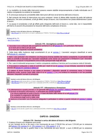 TITOLO VII - ATTREZZATURE MUNITE DI VIDEOTERMINALI D.Lgs. 09 aprile 2008 n. 81
CAPO III - SANZIONI Pagina 94 di 174
4. Le modalità e la durata delle interruzioni possono essere stabilite temporaneamente a livello individuale ove il
medico competente ne evidenzi la necessità.
5. È comunque esclusa la cumulabilità delle interruzioni all’inizio ed al termine dell’orario di lavoro.
6. Nel computo dei tempi di interruzione non sono compresi i tempi di attesa della risposta da parte del sistema
elettronico, che sono considerati, a tutti gli effetti, tempo di lavoro, ove il lavoratore non possa abbandonare il posto
di lavoro.
7. La pausa è considerata a tutti gli effetti parte integrante dell’orario di lavoro e, come tale, non è riassorbibile
all’interno di accordi che prevedono la riduzione dell’orario complessivo di lavoro.
Sanzion
iPenali
Sanzioni a carico del datore di lavoro e del dirigente
• Art. 175, co 1 e 3: arresto da tre a sei mesi o ammenda da 2.740,00 a 7.014,40 euro [Art. 178, co. 1, lett. a)]
Richiami all’Art. 175:
- Art. 173, co. 1, lett. c)
Articolo 176 - Sorveglianza sanitaria
1. I lavoratori sono sottoposti alla sorveglianza sanitaria di cui all’articolo 41, con particolare riferimento:
a) ai rischi per la vista e per gli occhi;
b) ai rischi per l’apparato muscolo-scheletrico.
2. Sulla base delle risultanze degli accertamenti di cui al comma 1 i lavoratori vengono classificati ai sensi
dell’articolo 41, comma 6.
3. Salvi i casi particolari che richiedono una frequenza diversa stabilita dal medico competente, la periodicità delle
visite di controllo è biennale per i lavoratori classificati come idonei con prescrizioni o limitazioni e per i lavoratori
che abbiano compiuto il cinquantesimo anno di età; quinquennale negli altri casi.
4. Per i casi di inidoneità temporanea il medico competente stabilisce il termine per la successiva visita di idoneità.
5. Il lavoratore è sottoposto a visita di controllo per i rischi di cui al comma 1 a sua richiesta, secondo le modalità
previste all’articolo 41, comma 2, lettera c).
6. Il datore di lavoro fornisce a sue spese ai lavoratori i dispositivi speciali di correzione visiva, in funzione
dell’attività svolta, quando l’esito delle visite di cui ai commi 1, 3 e 4 ne evidenzi la necessità e non sia possibile
utilizzare i dispositivi normali di correzione.
Sanzioni
Penali
Sanzioni a carico del datore di lavoro e del dirigente
• Art. 176, co. 1, 3, 5: arresto da tre a sei mesi o ammenda da 2.740,00 a 7.014,40 euro [Art. 178, co. 1, lett. a)]
• Art. 176, co. 6: arresto da due a quattro mesi o ammenda da 822,00 a 4.384,00 euro [Art. 178, co. 1, lett. b)]
Articolo 177 - Informazione e formazione
1. In ottemperanza a quanto previsto in via generale dall’articolo 18, comma 1, lettera l), il datore di lavoro:
a) fornisce ai lavoratori informazioni, in particolare per quanto riguarda:
1) le misure applicabili al posto di lavoro, in base all’analisi dello stesso di cui all’articolo 174;
2) le modalità di svolgimento dell’attività;
3) la protezione degli occhi e della vista;
b) assicura ai lavoratori una formazione adeguata in particolare in ordine a quanto indicato al comma 1, lettera
a).
Sanzioni
Penali
Sanzioni a carico del datore di lavoro e del dirigente
• Art. 177: arresto da due a quattro mesi o ammenda da 822,00 a 4.384,00 euro [Art. 178, co. 1, lett. b)]
CAPO III - SANZIONI
Articolo 178 - Sanzioni a carico del datore di lavoro e del dirigente
1. Il datore di lavoro ed il dirigente sono puniti:
a) con l’arresto da tre a sei mesi o con l’ammenda da euro 2.740,00 fino ad euro 7.014,40 per la violazione
dell’articolo 174, comma 2 e 3, 175, comma 1 e 3, 176, commi 1, 3, 5;
b) con l’arresto da due a quattro mesi o con l’ammenda da euro 822,00 a euro 4.384,00 per la violazione
 