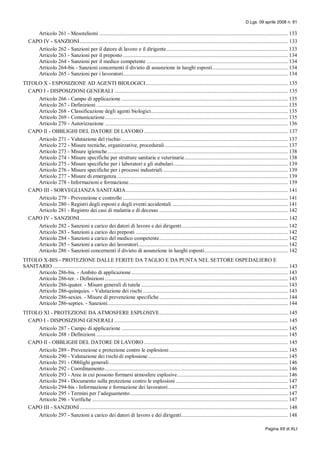 D.Lgs. 09 aprile 2008 n. 81
Pagina XII di XLI
Articolo 261 - Mesoteliomi ....................................................................................................................................... 133
CAPO IV - SANZIONI..................................................................................................................................................... 133
Articolo 262 - Sanzioni per il datore di lavoro e il dirigente....................................................................................... 133
Articolo 263 - Sanzioni per il preposto ...................................................................................................................... 134
Articolo 264 - Sanzioni per il medico competente ..................................................................................................... 134
Articolo 264-bis - Sanzioni concernenti il divieto di assunzione in luoghi esposti...................................................... 134
Articolo 265 - Sanzioni per i lavoratori...................................................................................................................... 134
TITOLO X - ESPOSIZIONE AD AGENTI BIOLOGICI...................................................................................................... 135
CAPO I - DISPOSIZIONI GENERALI ............................................................................................................................ 135
Articolo 266 - Campo di applicazione ....................................................................................................................... 135
Articolo 267 - Definizioni ......................................................................................................................................... 135
Articolo 268 - Classificazione degli agenti biologici.................................................................................................. 135
Articolo 269 - Comunicazione................................................................................................................................... 135
Articolo 270 - Autorizzazione ................................................................................................................................... 136
CAPO II - OBBLIGHI DEL DATORE DI LAVORO ....................................................................................................... 137
Articolo 271 - Valutazione del rischio ....................................................................................................................... 137
Articolo 272 - Misure tecniche, organizzative, procedurali ........................................................................................ 137
Articolo 273 - Misure igieniche................................................................................................................................. 138
Articolo 274 - Misure specifiche per strutture sanitarie e veterinarie.......................................................................... 138
Articolo 275 - Misure specifiche per i laboratori e gli stabulari.................................................................................. 139
Articolo 276 - Misure specifiche per i processi industriali ......................................................................................... 139
Articolo 277 - Misure di emergenza .......................................................................................................................... 139
Articolo 278 - Informazioni e formazione.................................................................................................................. 139
CAPO III - SORVEGLIANZA SANITARIA.................................................................................................................... 141
Articolo 279 - Prevenzione e controllo ...................................................................................................................... 141
Articolo 280 - Registri degli esposti e degli eventi accidentali ................................................................................... 141
Articolo 281 - Registro dei casi di malattia e di decesso ............................................................................................ 142
CAPO IV - SANZIONI..................................................................................................................................................... 142
Articolo 282 - Sanzioni a carico dei datori di lavoro e dei dirigenti............................................................................ 142
Articolo 283 - Sanzioni a carico dei preposti ............................................................................................................. 142
Articolo 284 - Sanzioni a carico del medico competente............................................................................................ 142
Articolo 285 - Sanzioni a carico dei lavoratori........................................................................................................... 142
Articolo 286 - Sanzioni concernenti il divieto di assunzione in luoghi esposti............................................................ 142
TITOLO X-BIS - PROTEZIONE DALLE FERITE DA TAGLIO E DA PUNTA NEL SETTORE OSPEDALIERO E
SANITARIO ........................................................................................................................................................................ 143
Articolo 286-bis. - Ambito di applicazione................................................................................................................ 143
Articolo 286-ter. - Definizioni................................................................................................................................... 143
Articolo 286-quater. - Misure generali di tutela ......................................................................................................... 143
Articolo 286-quinquies. - Valutazione dei rischi........................................................................................................ 143
Articolo 286-sexies. - Misure di prevenzione specifiche ............................................................................................ 144
Articolo 286-septies. - Sanzioni................................................................................................................................. 144
TITOLO XI - PROTEZIONE DA ATMOSFERE ESPLOSIVE............................................................................................ 145
CAPO I - DISPOSIZIONI GENERALI ............................................................................................................................ 145
Articolo 287 - Campo di applicazione ....................................................................................................................... 145
Articolo 288 - Definizioni ......................................................................................................................................... 145
CAPO II - OBBLIGHI DEL DATORE DI LAVORO ....................................................................................................... 145
Articolo 289 - Prevenzione e protezione contro le esplosioni..................................................................................... 145
Articolo 290 - Valutazione dei rischi di esplosione .................................................................................................... 145
Articolo 291 - Obblighi generali................................................................................................................................ 146
Articolo 292 - Coordinamento................................................................................................................................... 146
Articolo 293 - Aree in cui possono formarsi atmosfere esplosive............................................................................... 146
Articolo 294 - Documento sulla protezione contro le esplosioni ................................................................................ 147
Articolo 294-bis - Informazione e formazione dei lavoratori...................................................................................... 147
Articolo 295 - Termini per l’adeguamento................................................................................................................. 147
Articolo 296 - Verifiche ............................................................................................................................................ 147
CAPO III - SANZIONI..................................................................................................................................................... 148
Articolo 297 - Sanzioni a carico dei datori di lavoro e dei dirigenti............................................................................ 148
 