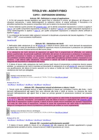 TITOLO VIII - AGENTI FISICI D.Lgs. 09 aprile 2008 n. 81
CAPO I - DISPOSIZIONI GENERALI Pagina 97 di 174
TITOLO VIII - AGENTI FISICI
CAPO I - DISPOSIZIONI GENERALI
Articolo 180 - Definizioni e campo di applicazione
1. Ai fini del presente decreto legislativo per agenti fisici si intendono il rumore, gli ultrasuoni, gli infrasuoni, le
vibrazioni meccaniche, i campi elettromagnetici, le radiazioni ottiche, di origine artificiale, il microclima e le
atmosfere iperbariche che possono comportare rischi per la salute e la sicurezza dei lavoratori.
2. Fermo restando quanto previsto dal presente capo, per le attività comportanti esposizione a rumore si applica il
capo II, per quelle comportanti esposizione a vibrazioni si applica il capo III, per quelle comportanti esposizione a
campi elettromagnetici si applica il capo IV, per quelle comportanti esposizione a radiazioni ottiche artificiali si
applica il capo V.
3. La protezione dei lavoratori dalle radiazioni ionizzanti è disciplinata unicamente dal decreto legislativo 17 marzo
1995, n. 230
(N)
, e sue successive modificazioni.
Note all’Art. 180
Articolo 181 - Valutazione dei rischi
1. Nell’ambito della valutazione di cui all’articolo 28, il datore di lavoro valuta tutti i rischi derivanti da esposizione
ad agenti fisici in modo da identificare e adottare le opportune misure di prevenzione e protezione con particolare
riferimento alle norme di buona tecnica ed alle buone prassi.
2. La valutazione dei rischi derivanti da esposizioni ad agenti fisici è programmata ed effettuata, con cadenza
almeno quadriennale, da personale qualificato nell’ambito del servizio di prevenzione e protezione in possesso di
specifiche conoscenze in materia. La valutazione dei rischi è aggiornata ogni qual volta si verifichino mutamenti
che potrebbero renderla obsoleta, ovvero, quando i risultati della sorveglianza sanitaria rendano necessaria la sua
revisione. I dati ottenuti dalla valutazione, misurazione e calcolo dei livelli di esposizione costituiscono parte
integrante del documento di valutazione del rischio.
3. Il datore di lavoro nella valutazione dei rischi precisa quali misure di prevenzione e protezione devono essere
adottate. La valutazione dei rischi è riportata sul documento di valutazione di cui all’articolo 28, essa può includere
una giustificazione del datore di lavoro secondo cui la natura e l’entità dei rischi non rendono necessaria una
valutazione dei rischi più dettagliata.
Sanzioni
Penali
Sanzioni a carico del datore di lavoro
• Art. 181, co. 2: arresto da tre a sei mesi o ammenda da 2.740,00 a 7.014,40 euro [Art. 219, co. 1, lett. a)]
Richiami all’Art. 181:
- Art. 190, co. 1 - Art. 202, co. 1 - Art. 209, co. 1 - Art. 209, co. 4 - Art. 216, co. 1
Articolo 182 - Disposizioni miranti ad eliminare o ridurre i rischi
1. Tenuto conto del progresso tecnico e della disponibilità di misure per controllare il rischio alla fonte, i rischi
derivanti dall’esposizione agli agenti fisici sono eliminati alla fonte o ridotti al minimo. La riduzione dei rischi
derivanti dall’esposizione agli agenti fisici si basa sui principi generali di prevenzione contenuti nel presente
decreto.
2. In nessun caso i lavoratori devono essere esposti a valori superiori ai valori limite di esposizione definiti nei capi
II, III, IV e V. Allorché, nonostante i provvedimenti presi dal datore di lavoro in applicazione del presente capo i
valori limite di esposizione risultino superati, il datore di lavoro adotta misure immediate per riportare l’esposizione
al di sotto dei valori limite di esposizione, individua le cause del superamento dei valori limite di esposizione e
adegua di conseguenza le misure di protezione e prevenzione per evitare un nuovo superamento.
Sanzioni
Penali
Sanzioni a carico del datore di lavoro e del dirigente
• Art. 182, co. 2: arresto da tre a sei mesi o ammenda da 2.192,00 a 4.384,00 euro [Art. 219, co. 2, lett. a)]
Richiami all’Art. 182:
- Art. 183, co. 1 - Art. 192, co. 1 - Art. 203, co. 1 - Art. 211, co. 2 - Art. 218, co. 2
Articolo 183 - Lavoratori particolarmente sensibili
1. Il datore di lavoro adatta le misure di cui all’articolo 182 alle esigenze dei lavoratori appartenenti a gruppi
particolarmente sensibili al rischio, incluse le donne in stato di gravidanza ed i minori.
 